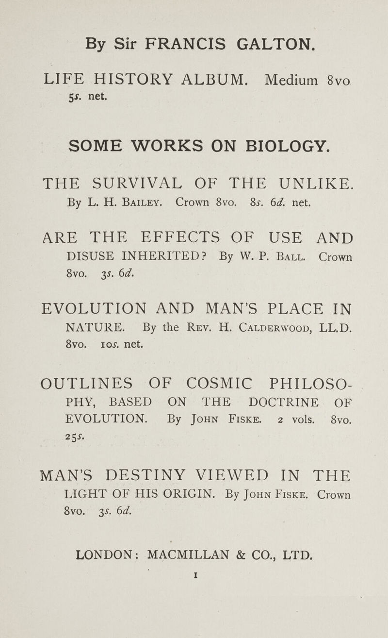 By Sir FRANCIS GALTON. LIFE HISTORY ALBUM. Medium 8vo 5i. net. SOME WORKS ON BIOLOGY. THE SURVIVAL OF THE UNLIKE. By L. H. Bailey. Crown 8vo. Sí. Ы. net. ARE THE EFFECTS OF USE AND DISUSE INHERITED ? By W. P. Ball. Crown 8vo. 35. bd, EVOLUTION AND MAN'S PLACE IN NATURE. By the Rev. H. Calderwood, LL.D. 8vo. loi. net. OUTLINES OF COSMIC PHILOSO¬ PHY, BASED ON THE DOCTRINE OF EVOLUTION. By John Fiske. 2 vols. 8vo. 25Í. MAN'S DESTINY VIEWED IN THE LIGHT OF HIS ORIGIN. By John Fiske. Crown 8vo. 3^. (id. LONDON: MACMILLAN & CO., LTD. I