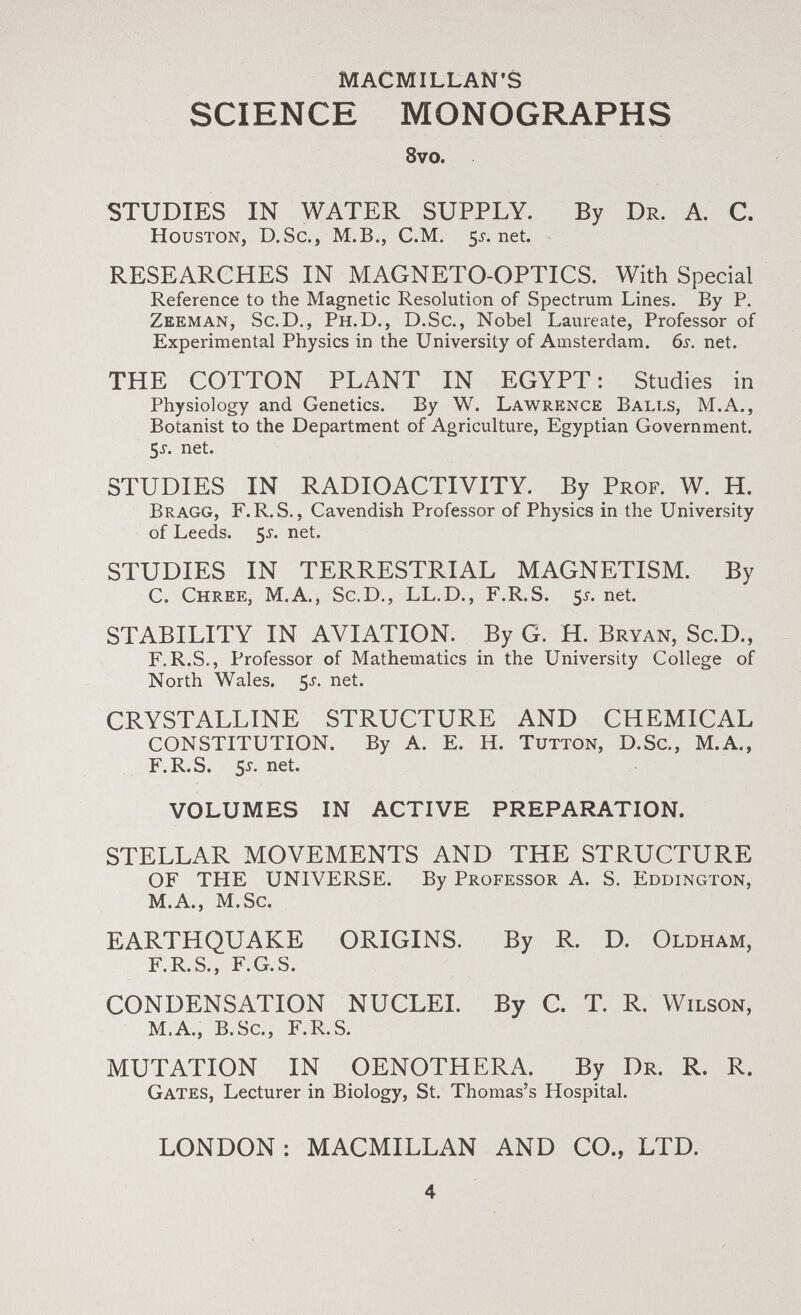 MACMILLAN'S SCIENCE MONOGRAPHS 8vo. STUDIES IN WATER SUPPLY. By Dr. A. С. Houston, D.Sc., M.B., C.M. 5i-.net. RESEARCHES IN MAGNETO-OPTICS. With Special Reference to the Magnetic Resolution of Spectrum Lines. By P. Zeeman, Sc.D., Ph.D., D.Sc., Nobel Laureate, Professor of Experimental Physics in the University of Amsterdam. 6s. net. THE COTTON PLANT IN EGYPT: Studies in Physiology and Genetics. By W. Lawrence Balls, M.A., Botanist to the Department of Agriculture, Egyptian Government. 5^-. net. STUDIES IN RADIOACTIVITY. By Prof. W. H. Bragg, F.R.S. , Cavendish Professor of Physics in the University of Leeds. 5^. net. STUDIES IN TERRESTRIAL MAGNETISM. By C. Chree, M.A., Sc.D., LL.D., F.R.S. 5^. net. STABILITY IN AVIATION. By G. Н. Bryan, Sc.D., F.R.S., Professor of Mathematics in the University College of North Wales. 5^. net. CRYSTALLINE STRUCTURE AND CHEMICAL CONSTITUTION. By A. E. H. Tutton, D.Sc., M.A., F.R.S. 5j.net. VOLUMES IN ACTIVE PREPARATION. STELLAR MOVEMENTS AND THE STRUCTURE OF THE UNIVERSE. By Professor A. S. Eddington, M.A., M.Sc. EARTHQUAKE ORIGINS. By R. D. Oldham, F.R.S., F.G.S. CONDENSATION NUCLEI. By C. T. R. Wilson, M.A., B.Sc., F.R.S. MUTATION IN OENOTHERA. By Dr. R. R. Gates, Lecturer in Biology, St. Thomas's Hospital. LONDON ; MACMILLAN AND CO., LTD. 4