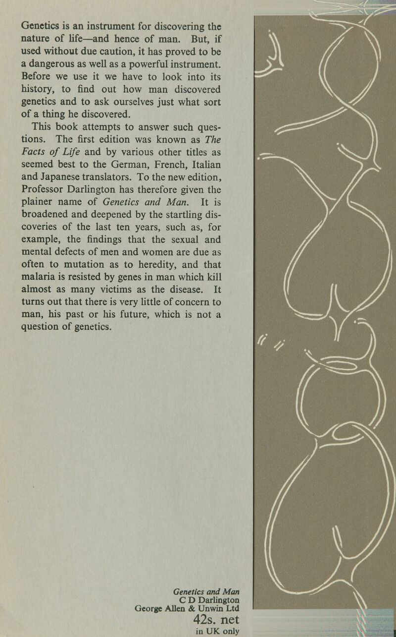 Genetics is an instrument for discovering the nature of life—and hence of man. But, if used without due caution, it has proved to be a dangerous as well as a powerful instrument. Before we use it we have to look into its history, to find out how man discovered genetics and to ask ourselves just what sort of a thing he discovered. This book attempts to answer such ques¬ tions. The first edition was known as The Facts of Life and by various other titles as seemed best to the German, French, Italian and Japanese translators. To the new edition, Professor Darlington has therefore given the plainer name of Genetics and Man. It is broadened and deepened by the startling dis¬ coveries of the last ten years, such as, for example, the findings that the sexual and mental defects of men and women are due as often to mutation as to heredity, and that malaria is resisted by genes in man which kill almost as many victims as the disease. It turns out that there is very little of concern to man, his past or his future, which is not a question of genetics. Genetics and Man С D Darlington George Allen & Unwin Ltd 42s. net in UK only