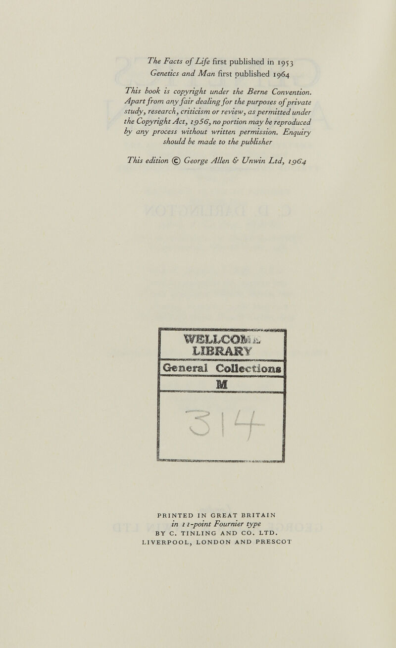 The Facts of Life first published in 1953 Genetics and Man first published 1964 This hook is copyright under the Berne Convention. Apartfrom any fair dealing for the purposes ofprivate study, research, criticism or review, as permitted under the Copyright Act, 19S6, гюportion may he reproduced by any process without written permission. Enquiry should he made to the publisher This edition @ George Allen & Unwin Ltd, 1964 WBLbCO&hi. LIBRARY Generai Collections M PRINTED IN GREAT BRITAIN in г г-point Fournier type BY C. TINLING AND CO. LTD. LIVERPOOL, LONDON AND PRESCOT