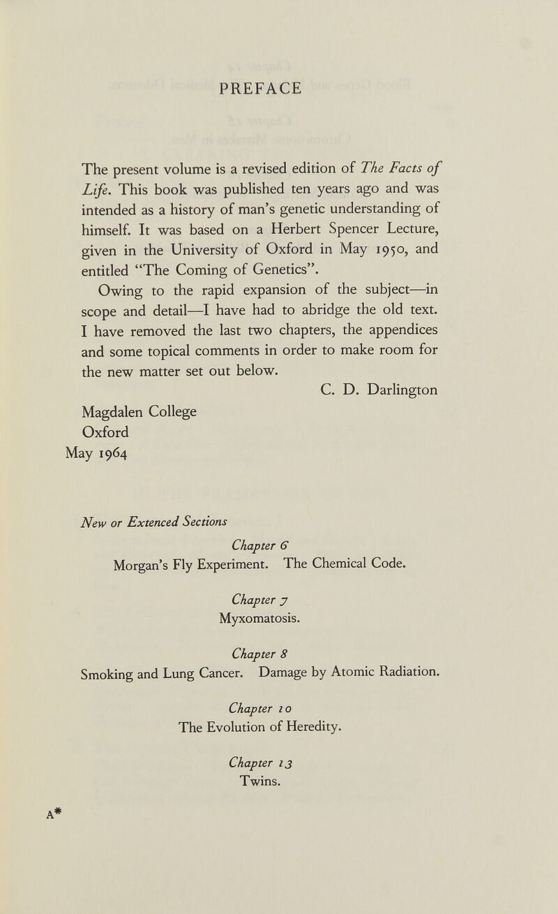 PREFACE The present volume is a revised edition of The Facts of Life. This book was published ten years ago and was intended as a history of man's genetic understanding of himself. It was based on a Herbert Spencer Lecture, given in the University of Oxford in May 1950, and entitled The Coming of Genetics. Owing to the rapid expansion of the subject—in scope and detail—I have had to abridge the old text. I have removed the last two chapters, the appendices and some topical comments in order to make room for the new matter set out below. C. D. Darlington Magdalen College Oxford May 1964 New от Extenced Sections Chapter 6 Morgan's Fly Experiment. The Chemical Code. Chapter J Myxomatosis. Chapter 8 Smoking and Lung Cancer. Damage by Atomic Radiation. Chapter 10 The Evolution of Heredity. Chapter 13 Twins. A*