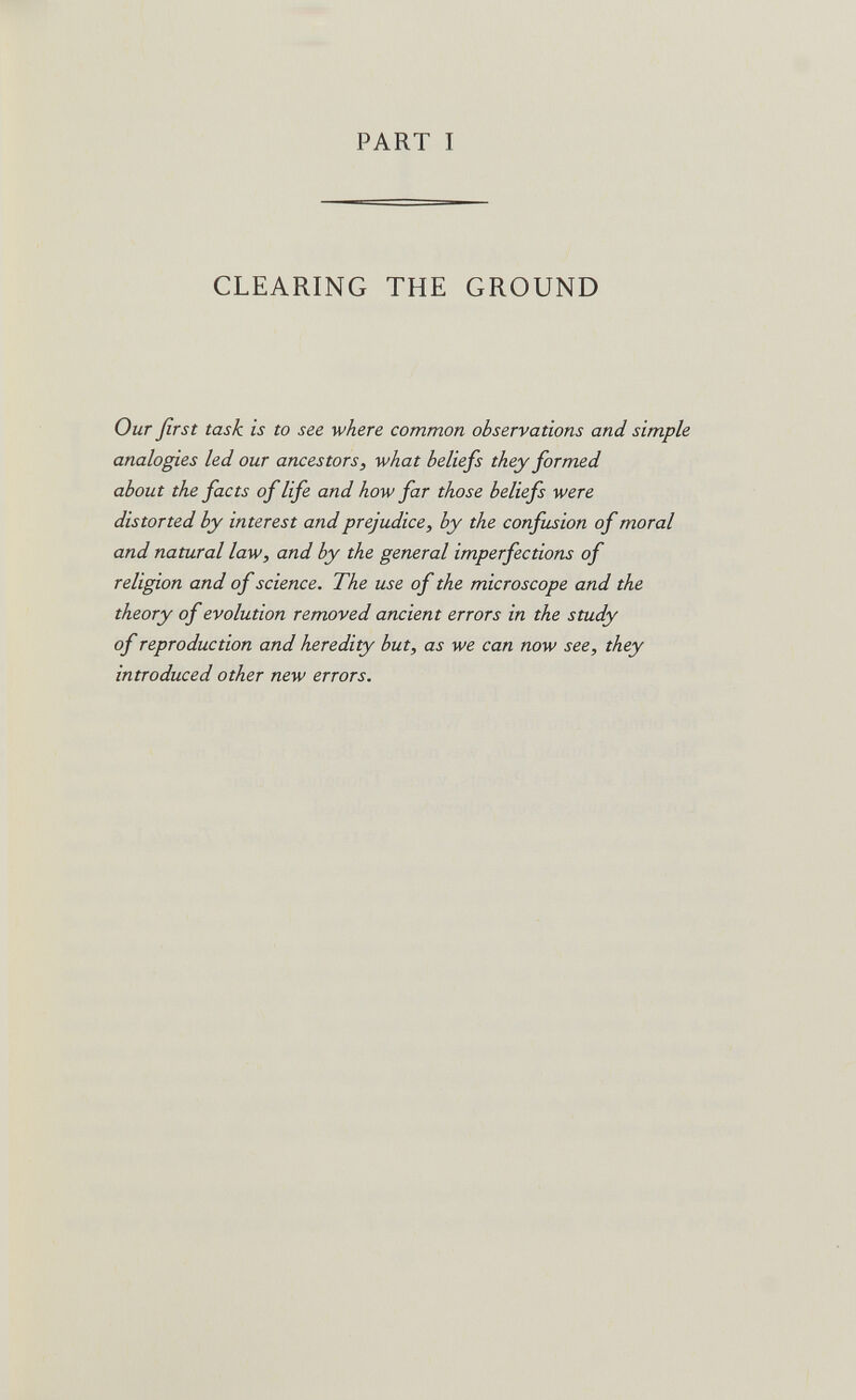 PART I CLEARING THE GROUND Our first task is to see where common observations and simple analogies led our ancestors, what beliefs they formed about the facts of life and how far those beliefs were distorted by interest and prejudice, by the confusion of moral and natural law, and by the general imperfections of religion and of science. The use of the microscope and the theory of evolution removed ancient errors in the study of reproduction and heredity but, as we can now see, they introduced other new errors.