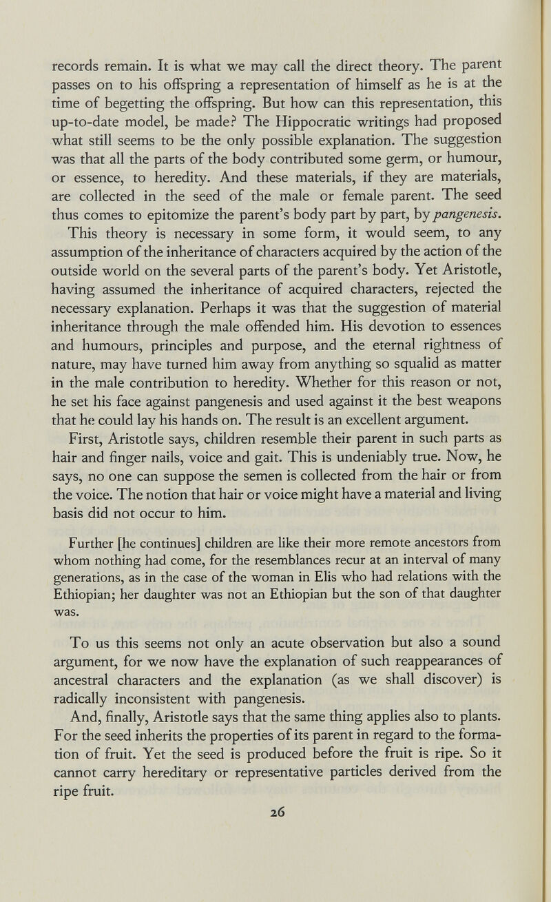 records remain. It is what we may call the direct theory. The parent passes on to his offspring a representation of himself as he is at the time of begetting the offspring. But how can this representation, this up-to-date model, be made? The Hippocratic writings had proposed what still seems to be the only possible explanation. The suggestion was that all the parts of the body contributed some germ, or humour, or essence, to heredity. And these materials, if they are materials, are collected in the seed of the male or female parent. The seed thus comes to epitomize the parent's body part by part, by pangenesis. This theory is necessary in some form, it would seem, to any assumption of the inheritance of characters acquired by the action of the outside world on the several parts of the parent's body. Yet Aristotle, having assumed the inheritance of acquired characters, rejected the necessary explanation. Perhaps it was that the suggestion of material inheritance through the male offended him. His devotion to essences and humours, principles and purpose, and the eternal rightness of nature, may have turned him away from anything so squalid as matter in the male contribution to heredity. Whether for this reason or not, he set his face against pangenesis and used against it the best weapons that he could lay his hands on. The result is an excellent argument. First, Aristotle says, children resemble their parent in such parts as hair and finger nails, voice and gait. This is undeniably true. Now, he says, no one can suppose the semen is collected from the hair or from the voice. The notion that hair or voice might have a material and living basis did not occur to him. Further [he continues] children are like their more remote ancestors from whom nothing had come, for the resemblances recur at an interval of many generations, as in the case of the woman in Elis who had relations with the Ethiopian; her daughter was not an Ethiopian but the son of that daughter was. To us this seems not only an acute observation but also a sound argument, for we now have the explanation of such reappearances of ancestral characters and the explanation (as we shall discover) is radically inconsistent with pangenesis. And, finally, Aristotle says that the same thing applies also to plants. For the seed inherits the properties of its parent in regard to the forma¬ tion of fruit. Yet the seed is produced before the fruit is ripe. So it cannot carry hereditary or representative particles derived from the ripe fruit. 26