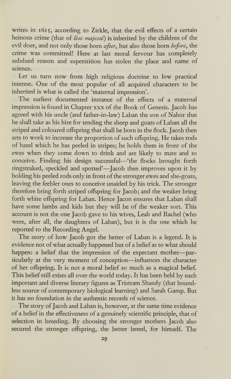 writes in 1615, according to Zirkle, that the evil effects of a certain heinous crime (that of lese majesté) is inherited by the children of the evil doer, and not only those born after^ but also those born before^ the crime was committed! Here at last moral fervour has completely subdued reason and superstition has stolen the place and name of science. Let us turn now from high religious doctrine to low practical interest. One of the most popular of all acquired characters to be inherited is what is called the 'maternal impression'. The earliest documented instance of the effects of a maternal impression is found in Chapter xxx of the Book of Genesis. Jacob has agreed with his uncle (and father-in-law) Laban the son of Nahor that he shall take as his hire for tending the sheep and goats of Laban all the striped and coloured offspring that shall be born in the flock. Jacob then sets to work to increase the proportion of such offspring. He takes rods of hazel which he has peeled in stripes; he holds them in front of the ewes when they come down to drink and are likely to mate and to conceive. Finding his design successful—'the flocks brought forth ringstraked, speckled and spotted'—Jacob then improves upon it by holding his peeled rods only in front of the stronger ewes and she-goats, leaving the feebler ones to conceive unaided by his trick. The stronger therefore bring forth striped offspring for Jacob; and the weaker bring forth white offspring for Laban. Hence Jacon ensures that Laban shall have some lambs and kids but they will be of the weaker sort. This account is not the one Jacob gave to his wives, Leah and Rachel (who were, after all, the daughters of Laban), but it is the one which he reported to the Recording Angel. The story of how Jacob got the better of Laban is a legend. It is evidence not of what actually happened but of a belief as to what should happen: a belief that the impression of the expectant mother—par¬ ticularly at the very moment of conception—influences the character of her offspring. It is not a moral belief so much as a magical belief. This belief still exists all over the world today. It has been held by such important and diverse literary figures as Tristram Shandy (that bound¬ less source of contemporary biological learning) and Sarah Gamp. But it has no foundation in the authentic records of science. The story of Jacob and Laban is, however, at the same time evidence of a belief in the effectiveness of a genuinely scientific principle, that of selection in breeding. By choosing the stronger mothers Jacob also secured the stronger offspring, the better breed, for himself. The 29