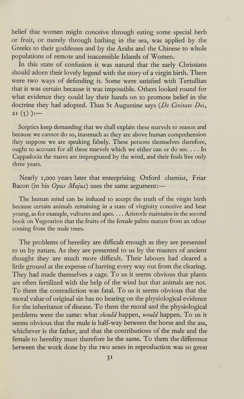 belief that women might conceive through eating some special herb or fruit, or merely through bathing in the sea, was applied by tlie Greeks to their goddesses and by the Arabs and the Chinese to whole populations of remote and inaccessible Islands of Women. In this state of confusion it was natural that the early Christians should adorn their lovely legend with the story of a virgin birth. There were two ways of defending it. Some were satisfied with Tertullian that it was certain because it was impossible. Others looked round for what evidence they could lay their hands on to promote belief in the doctrine they had adopted. Thus St Augustine says {De Civitate Dei, 21 (5) ):— Sceptics keep demanding that we shall explain these marvels to reason and because we cannot do so, inasmuch as they are above human comprehension they suppose we are speaking falsely. These persons themselves therefore, ought to account for all these marvels which we either can or do see. ... In Cappadocia the mares are impregnated by the wind, and their foals live only three years. Nearly 1,000 years later that enterprising Oxford chemist. Friar Bacon (in his Opus Majus) uses the same argument:— The human mind can be induced to accept the truth of the virgin birth because certain animals remaining in a state of virginity conceive and bear young, as for example, vultures and apes Aristotle maintains in the second book on Vegetation that the fruits of the female palms mature from an odour coming from the male trees. The problems of heredity are difficult enough as they are presented to us by nature. As they are presented to us by the masters of ancient thought they are much more difficult. Their labours had cleared a little ground at the expense of barring every way out from the clearing. They had made themselves a cage. To us it seems obvious that plants are often fertilized with the help of the wind but that animals are not. To them the contradiction was fatal. To us it seems obvious that the moral value of original sin has no bearing on the physiological evidence for the inheritance of disease. To them the moral and the physiological problems were the same: what should happen, would happen. To us it seems obvious that the mule is half-way between the horse and the ass, whichever is the father, and that the contributions of the male and the female to heredity must therefore be the same. Tо them the difference between the work done by the two sexes in reproduction was so great 31