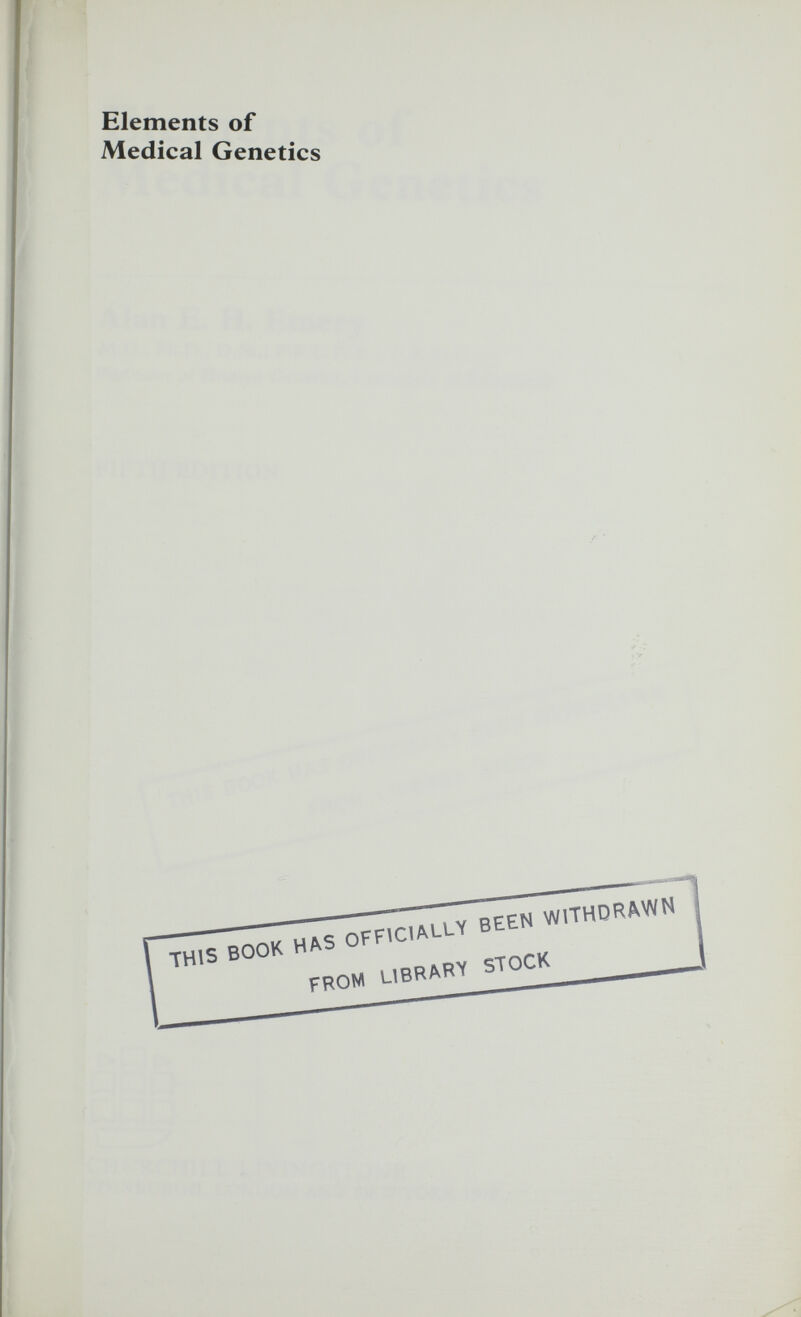 Elements of Medical Genetics Alan E. H. Emery M.D., Ph.D., D.Sc., F.R.C.P.(E.), F.R.S.(E.) Professor of Human Genetics, University of Edinburgh FIFTH EDITION t>P[> И Д П РРП \ ^ CHURCHILL LIVINGSTONE EDINBURGH, LONDON AND NEW YORK 1979