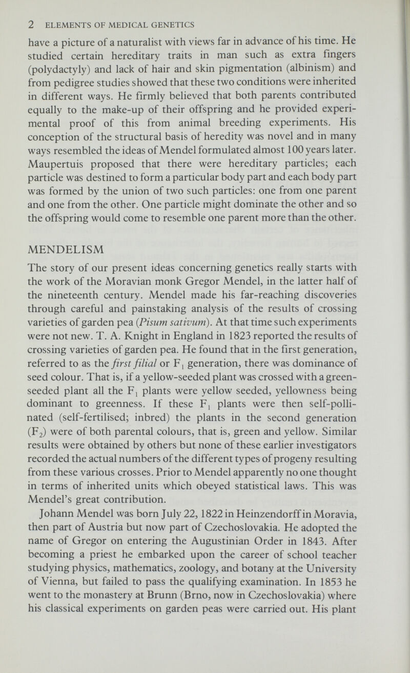 4 ELEMENTS OF MEDICAL GENETICS purely a matter of chance which of the two factors happens to be transmitted at any one time. This is sometimes referred to as Mendel's 1st law, or the law of segregation. In the formation of the sex cells, or gametes, one contrasting character segregates or separates from another. The tall parent plants could be represented as TT, the dwarf parent plants as tt, and the tall hybrid plants in the F i generation as Tt. When the latter form gametes, each will contain either the factor T or the factor t. If the hybrid individuals are allowed to undergo self- pollination then union of the two different types of gametes might be expected to occur in the following way: parent gametes progeny Tt T or t X Tt T or t Alternatively the various gametic combinations can be obtained by drawing up what is sometimes referred to as a Punnett's square (after R. C. Punnett, a famous plant geneticist). Male gametes Female gametes At this point it might be advisable to introduce a few terms. It has already been pointed out that for each physical characteristic or trait, each individual possesses two factors. If these factors are the same then the individual is said to be homozygous, but if these factors are different then the individual is said to be heterozygous (for example Tt). In the heterozygous state a character which is manifest is dominant; one which is not manifest is recessive. Nearly 50 years ago Johannsen, a