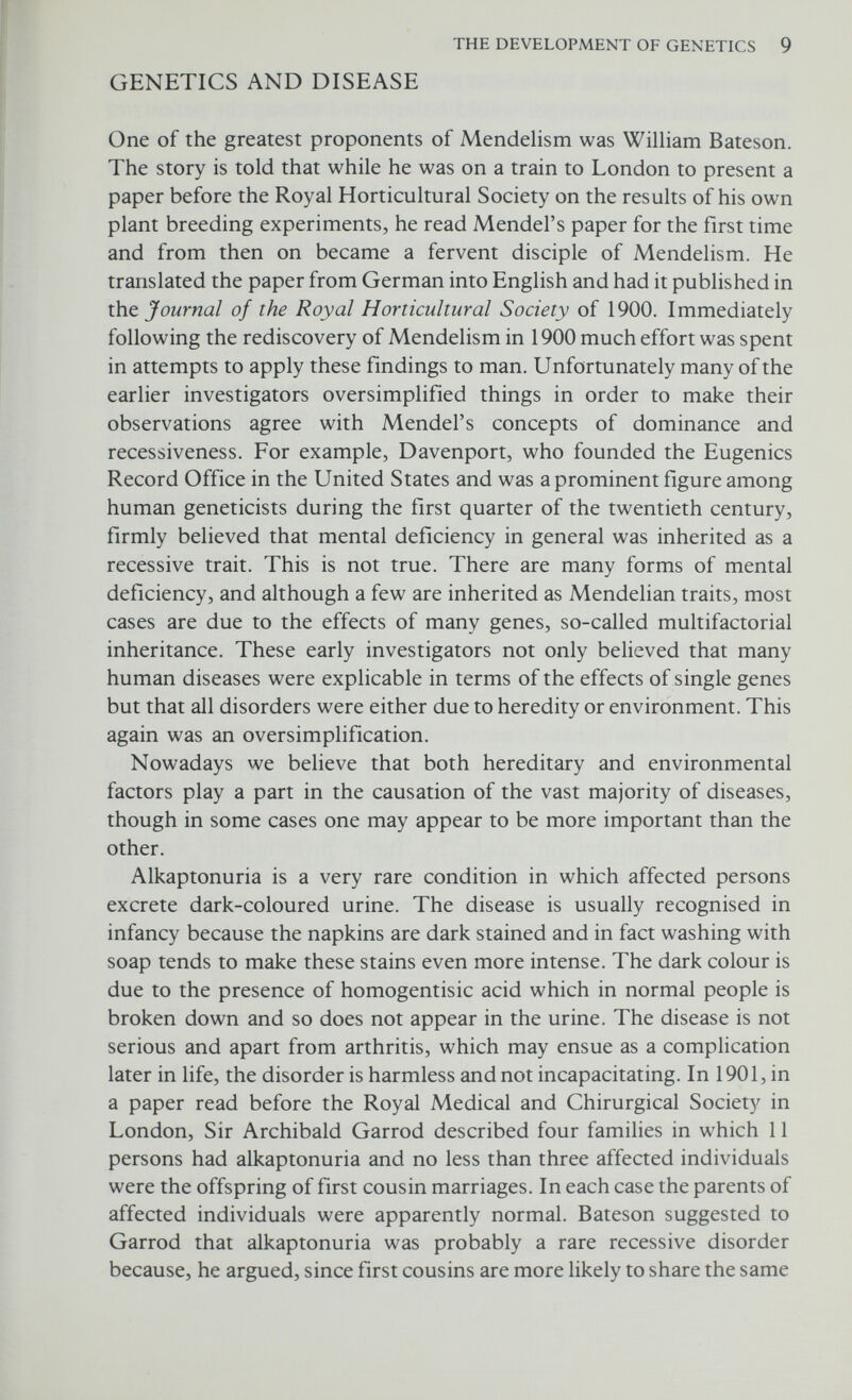 THE DEVELOPMENT OF GENETICS 11 ments. On the other hand we know more about the biochemistry and physiology of man than we do about any other organism. Third, some of the most profound observations in human genetics have been made on rare and obscure diseases. FURTHER READING Boyer, S. H. (ed.) (1963) Papers on Human Genetics. Englewood Cliffs, N.J.: Prentice-Hall. Carlson, E. A. (1966) The Gene: a Critical History. Philadelphia: Saunders. Clark, R. W. 1968) The Life and Work of J. B. S. Haldane. New York: Coward-McCann. Dunn, L. C. (1962) Cross currents in the history of human genetics. Am. J. hum. Genet. 14, 1-13. Dunn, L. C. (1965) A Short History of Genetics. New York: McGraw-Hill. Fisher, R. A. (1936) Has Mendel's work been rediscovered? Ann. Sci. 1, 115-137. Forrest, D. W. (1974) Francis Galton: The Life and Work of a Victorian Genius London: Elek. Garrod, A. E. (1902) The incidence of alkaptonuria: a study in chemical individuality. Lancet ii, 1616-1620. Gasking, E. B. (1959). Why was Mendel's work ignored? _7. Hist. Ideas. 20, 60-84. Glass, B. (1947) Maupertuis and the beginnings of genetics. Q. Rev. Biol. 22, 196-210. Jacob, F. (1970) La Logique du Vivant: une Histoire de l'hérédité. Paris: Gallimard (English translation The Logic of Living Systems: A History of Heredity. London: Lane). McKusick, V. A. (1960) Walter S. Sutton and the physical basis of Mendelism. Bull. Hist. Med. 34, 487-497. Needham, J. (1959) A History of Embryology. 2nd edn. Cambridge University Press. Peters, J. A. (1959) Classic Papers in Genetics. Englewood Cliffs, N.J.: Prentice- Hall. Piatt, R. (1959) Darwin, Mendel and Galton. Med. Hist. 3, 87-99. Shine, L & Wrobel, S. (1976) Thomas Hunt Morgan: Pioneer of Genetics. Kentucky: University Press. Sorsby, A. (1965) Gregor Mendel. Br. Med. J. 1, 333-338. Stern, C. & Sherwood, E. R. (1966) The Origin of Genetics. San Francisco: Freeman. Sturtevant, A. H. (1965) A History of Genetics: New York: Harper & Row.