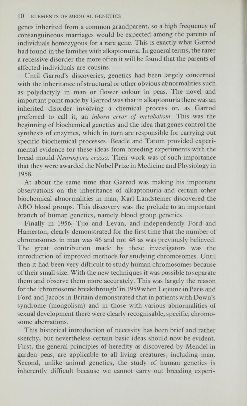 The chemical basis of inheritance How does a gene determine a particular characteristic? For example, how does one gene determine eye colour and yet another determine whether a person will have extra fingers? What is the chain of events which leads from the gene to the final product? These are difficult questions to answer and are the main concern nowadays of much biological research. The purpose of this chapter is to answer some of these questions but it should be realised that our understanding of gene action is still very far from being complete. THE NUCLEUS Within each cell of the body are located the cytoplasm and a dark- staining body, the nucleus (Fig. 2.1). The cytoplasm used to be considered merely a fluid which bathed the nucleus but this is now believed to be an oversimplification. The cytoplasm certainly is semifluid in consistency but it has within itself a complex arrange¬ ment of very fine tubes which open onto the surface of the cell (= endoplasmic reticulum). These tubes are probably involved in conducting nutrients from the outside to the inside of the cell and are MITOCHONDRION NUCLEOLUS NUCLEAR MEMBRANE CHROMOSOMES RIBOSOMES ENDOPLASMIC RETICULUM CELL MEMBRANE CYTOPLASM Fig. 2.1 A schematic diagram of an animal cell