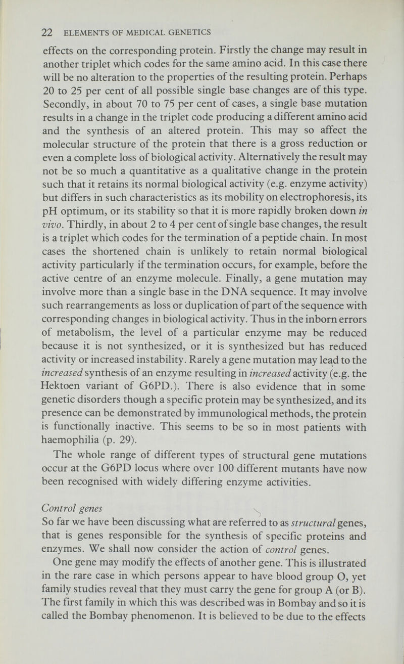 24 ELEMENTS OF MEDICAL GENETICS operator gene. The regulator gene synthesizes a substance ('repressor') which inhibits the operator gene (Fig. 2.5). Thus when the regulator gene is functioning proteins are not synthesized by the associated structural genes. The latter only function when the regulator is 'switched off by the repressor being inactivated by a specific metabolite referred to as an inducer. In man possible examples of Operon mutations are those inherited disorders in which there is a deficiency of more than one enzyme. For example, sucrose intoler¬ ance, a recessive disorder characterised by severe attacks of diarrhoea, is associated with deficiencies of intestinal sucrase, maltase and isomaltase, and oroticaciduria, a recessive disorder with severe megaloblastic anaemia in which two successive enzymes in pyrimidine biosynthesis are deficient. Various types of mutations of regulator or operator genes have been identified in haploid (having only one set of chromosomes) micro¬ organisms, and the possible effects in diploid organisms are summarised in Table 2.2. For example, in a regulator negative type of mutation, the regulator gene is non-functioning, the operator gene is therefore no longer repressed and protein synthesis is increased. In a diploid organism this type of mutation would be expressed only in the homozygote since the repressor substance made by the regulator allele on the homologous chromosome is sufficient to repress protein synthesis on both chromosomes. Alternatively a mutation which results in the synthesis of an altered repressor, such that it is no longer inactivated by an inducer, will lead to a decrease in protein synthesis and since the repressor is diffusible, it will exert its effect on the homologous chromosome and will therefore be manifest in the heterozygote. These various types of mutations have been discussed in detail by Dreyfus (1969). However, there is so far little evidence for the existence of control gene mutations in man and most hereditary biochemical abnormalities, usually inherited as autosomal recessive traits, are believed to be due to mutations of structural genes. The subject has been dealt with in some detail only to emphasise that mechanisms other than structural gene mutations and chromosome abnormalities may account for certain genetic disorders. It has been suggested, for example, that a regulator negative type of mutation may account for congenital erythropoietic porphyria (a recessive disorder characterised by excess production of porphyrins with purple urine, haemolytic anaemia and skin photosensitivity) and a super-repressor type mutation for von Willebrand's disease (a dominant disorder with a deficiency of anti-haemophilic globulin and a vascular abnormality leading to a prolonged bleeding time). The Jacob and Monod model of gene control mechanisms is now