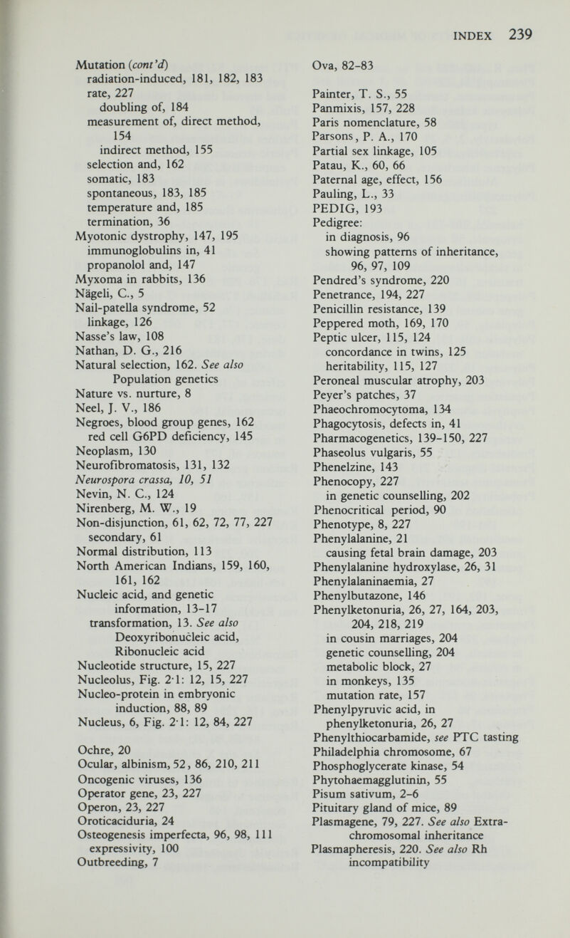 INDEX 239 Mutation {coni 'd) radiation-induced, 181, 182, 183 rate, 227 doubling of, 184 measurement of, direct method, 154 indirect method, 155 selection and, 162 somatic, 183 spontaneous, 183, 185 temperature and, 185 termination, 36 Myotonic dystrophy, 147, 195 immunoglobulins in, 41 propanolol and, 147 Myxoma in rabbits, 136 Nägeli, е., 5 Nail-patella syndrome, 52 linkage, 126 Nasse's law, 108 Nathan, D. G., 216 Natural selection, 162. See also Population genetics Nature vs. nurture, 8 Neel, J. v., 186 Negroes, blood group genes, 162 red cell G6PD deficiency, 145 Neoplasm, 130 Neurofibromatosis, 131, 132 Neurospora crassa, 10, 51 Nevin, N. е., 124 Nirenberg, M. W., 19 Non-disjunction, 61, 62, 72, 77, 227 secondary, 61 Normal distribution, 113 North American Indians, 159, 160, 161, 162 Nucleic acid, and genetic information, 13-17 transformation, 13. See also Deoxyribonucleic acid. Ribonucleic acid Nucleotide structure, 15, 227 Nucleolus, Fig. 21: 12, 15, 227 Nucleo-protein in embryonic induction, 88, 89 Nucleus, 6, Fig. 2 1: 12, 84, 227 Ochre, 20 Ocular, albinism, 52, 86, 210, 211 Oncogenic viruses, 136 Operator gene, 23, 227 Operon, 23, 227 Oroticaciduria, 24 Osteogenesis imperfecta, 96, 98, 111 expressivity, 100 Outbreeding, 7 Ova, 82-83 Painter, T. S., 55 Panmixis, 157, 228 Paris nomenclature, 58 Parsons, P. A., 170 Partial sex linkage, 105 Patau, K., 60, 66 Paternal age, effect, 156 Pauling, L., 33 PEDIG, 193 Pedigree: in diagnosis, 96 showing patterns of inheritance, 96, 97, 109 Pendred's syndrome, 220 Penetrance, 194, 227 Penicillin resistance, 139 Peppered moth, 169, 170 Peptic ulcer, 115, 124 concordance in twins, 125 heritability, 115, 127 Peroneal muscular atrophy, 203 Peyer's patches, 37 Phaeochromocytoma, 134 Phagocytosis, defects in, 41 Pharmacogenetics, 139-150, 227 Phaseolus vulgaris, 55 Phenelzine, 143 Phenocopy, 227 in genetic counselling, 202 Phenocritical period, 90 Phenotype, 8, 227 Phenylalanine, 21 causing fetal brain damage, 203 Phenylalanine hydroxylase, 26, 31 Phenylalaninaemia, 27 Phenylbutazone, 146 Phenylketonuria, 26, 27, 164, 203, 204, 218, 219 in cousin marriages, 204 genetic counselling, 204 metabolic block, 27 in monkeys, 135 mutation rate, 157 Phenylpyruvic acid, in phenylketonuria, 26, 27 Phenylthiocarbamide, see PTC tasting Philadelphia chromosome, 67 Phosphoglycerate kinase, 54 Phytohaemagglutinin, 55 Pisum sativum, 2-6 Pituitary gland of mice, 89 Plasmagene, 79, 227. See also Extra- chromosomal inheritance Plasmapheresis, 220. See also Rh incompatibility