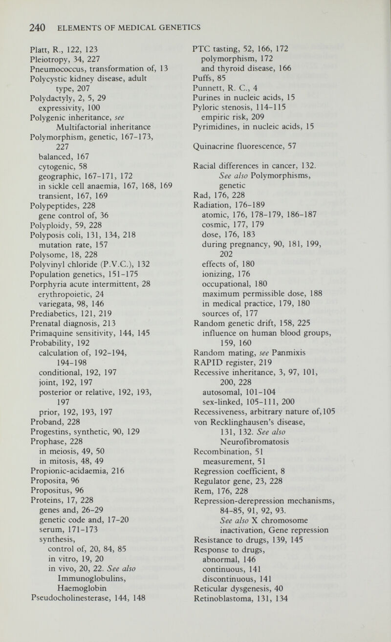 240 ELEMENTS OF MEDICAL GENETICS Platt, R., 122, 123 Pleiotropy, 34, 227 Pneumococcus, transformation of, 13 Polycystic kidney disease, adult type, 207 Polydactyly, 2, 5, 29 expressivity, 100 Polygenic inheritance, see Multifactorial inheritance Polymorphism, genetic, 167-173, 227 balanced, 167 cytogenic, 58 geographic, 167-171, 172 in sickle cell anaemia, 167, 168, 169 transient, 167, 169 Polypeptides, 228 gene control of, 36 Polyploidy, 59, 228 Polyposis coli, 131, 134, 218 mutation rate, 157 Polysome, 18, 228 Polyvinyl chloride (P.V.C.), 132 Population genetics, 151-175 Porphyria acute intermittent, 28 erythropoietic, 24 variegata, 98, 146 Prediabetics, 121, 219 Prenatal diagnosis, 213 Primaquine sensitivity, 144, 145 Probability, 192 calculation of, 192-194, 194-198 conditional, 192, 197 joint, 192, 197 posterior or relative, 192, 193, 197 prior, 192, 193, 197 Proband, 228 Progestins, synthetic, 90, 129 Prophase, 228 in meiosis, 49, 50 in mitosis, 48, 49 Propionic-acidaemia, 216 Proposita, 96 Propositus, 96 Proteins, 17, 228 genes and, 26-29 genetic code and, 17-20 serum, 171-173 synthesis, control of, 20, 84, 85 in vitro, 19, 20 in vivo, 20, 22. See also Immunoglobulins, Haemoglobin PseudoCholinesterase, 144, 148 PTC tasting, 52, 166, 172 polymorphism, 172 and thyroid disease, 166 Puffs, 85 Punnett, R. C., 4 Purines in nucleic acids, 15 Pyloric stenosis, 114-115 empiric risk, 209 Pyrimidines, in nucleic acids, 15 Quinacrine fluorescence, 57 Racial differences in cancer, 132. See also Polymorphisms, genetic Rad, 176, 228 Radiation, 176-189 atomic, 176, 178-179, 186-187 cosmic, 177, 179 dose, 176, 183 during pregnancy, 90, 181, 199, 202 effects of, 180 ionizing, 176 occupational, 180 maximum permissible dose, 188 in medical practice, 179, 180 sources of, 177 Random genetic drift, 158, 225 influence on human blood groups, 159, 160 Random mating, see Panmixis RAPID register, 219 Recessive inheritance, 3, 97, 101, 200, 228 autosomal, 101-104 sex-hnked, 105-111, 200 Recessiveness, arbitrary nature of, 105 von Recklinghausen's disease, 131, 132. See also Neurofibromatosis Recombination, 51 measurement, 51 Regression coefficient, 8 Regulator gene, 23, 228 Rem, 176, 228 Repression-derepression mechanisms, 84-85, 91, 92, 93. See also X chromosome inactivation, Gene repression Resistance to drugs, 139, 145 Response to drugs, abnormal, 146 continuous, 141 discontinuous, 141 Reticular dysgenesis, 40 Retinoblastoma, 131, 134