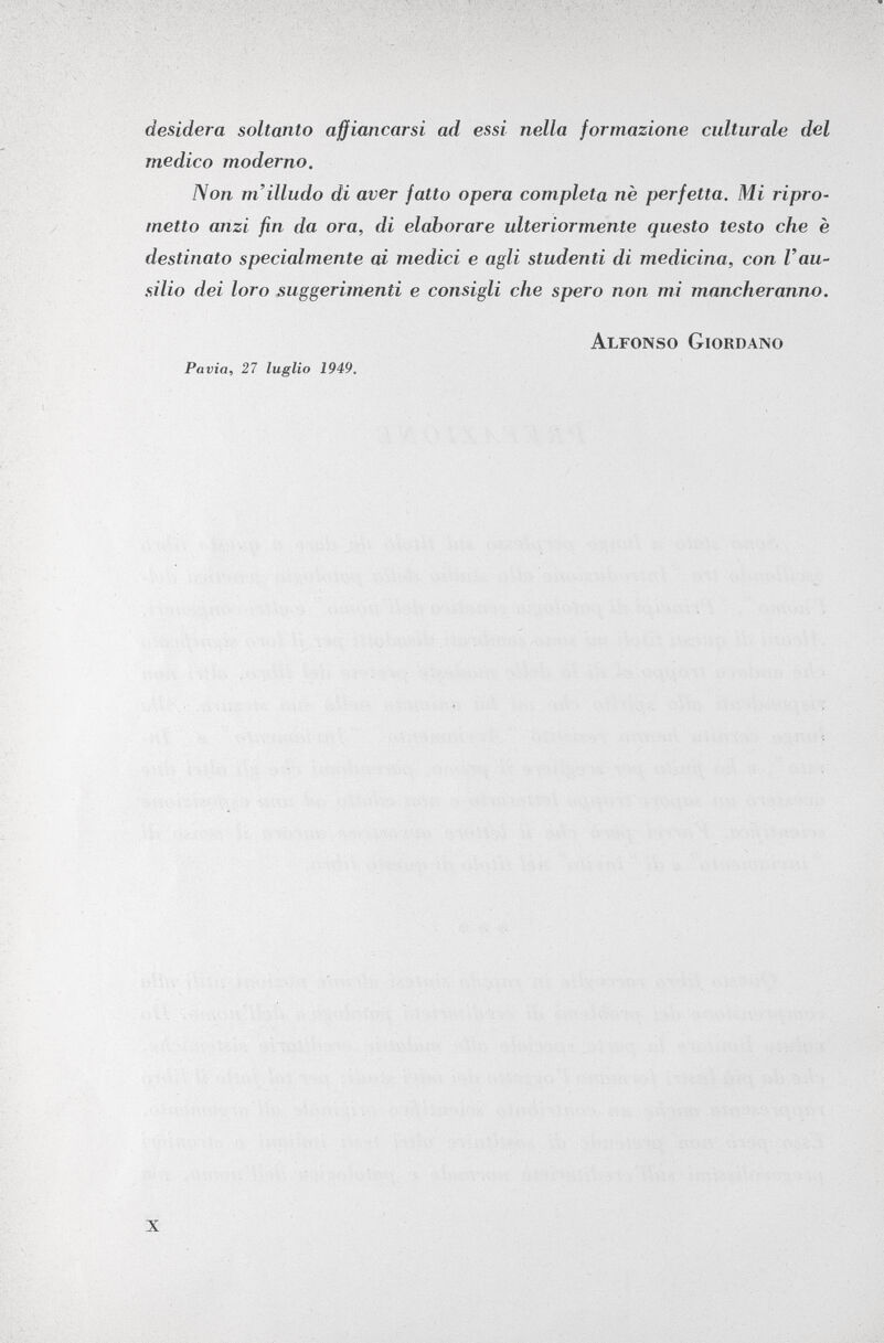 desidera soltanto affiancarsi ad essi nella formazione culturale del medico moderno. Non m'illudo di aver fatto opera completa ne perfetta. Mi ripro metto anzi fin da ora, di elaborare ulteriormente questo testo che è destinato specialmente ai medici e agli studenti di medicina, con Vau silio dei loro suggerimenti e consigli che spero non mi mancheranno. Alfonso Giordano Pavia, 27 luglio 1949.