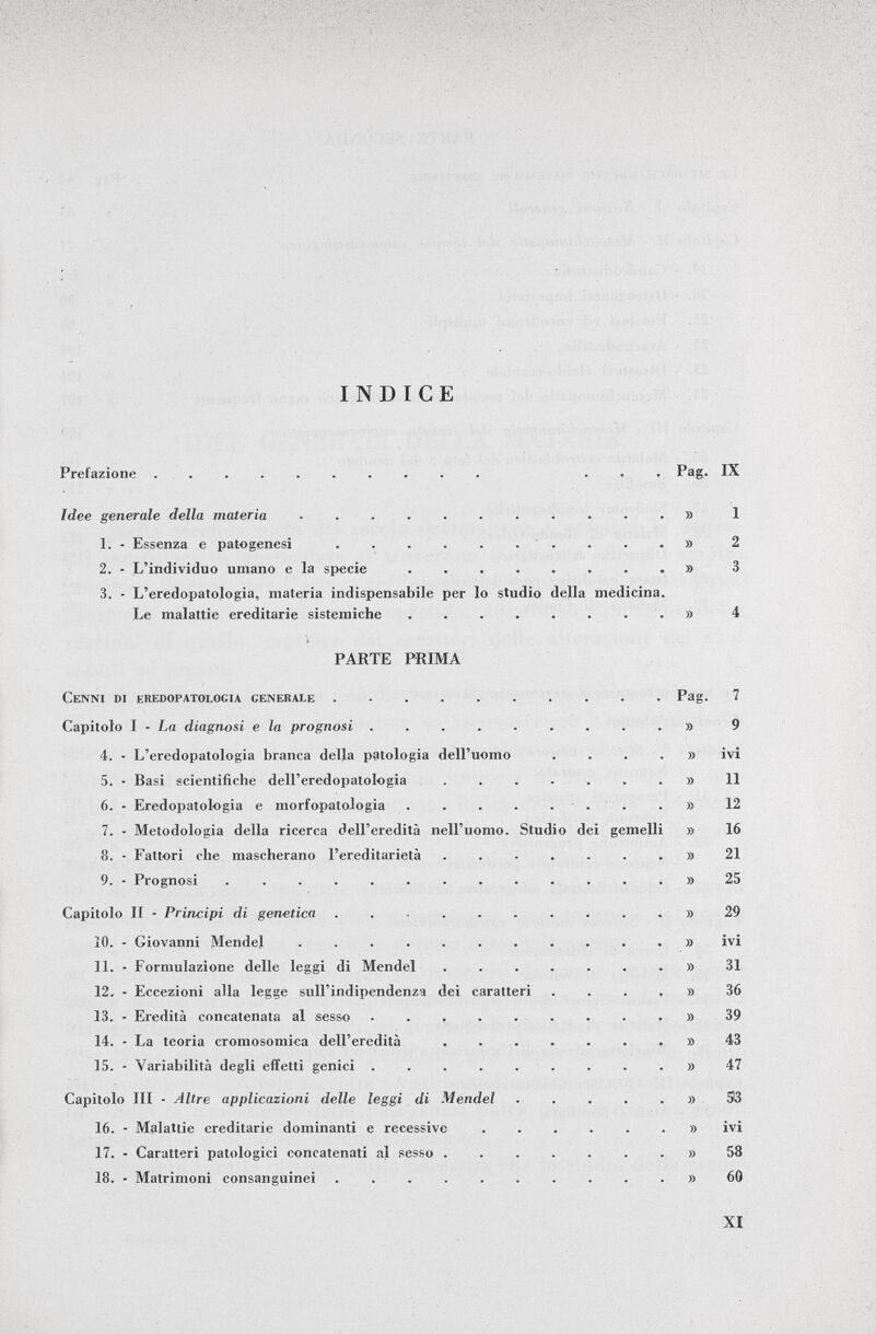 INDICE Prefazione .......... ... Pag. IX Idee generale della materia ........... 1 1. - Essenza e patogenesi » 2 2. - L'individuo umano e la specie » 3 3. - L'eredopatologia, materia indispensabile per lo studio della medicina. Le malattie ereditarie sistemiche » 4 PARTE PRIMA Cenni di eredopatologia generale Pag. 7 Capitolo I - La diagnosi e la prognosi » 9 4. - L'eredopatologia branca della patologia dell'uomo .... » ivi 5. - Basi scientifiche dell'eredopatologia » 11 6. - Eredopatologia e morfopatologia » 12 7. - Metodologia della ricerca dell'eredità nell'uomo. Studio dei gemelli » 16 8. - Fattori che mascherano l'ereditarietà ........ 21 9. - Prognosi ............. y> 25 Capitolo II - Principi di genetica .......... ì) 29 10. - Giovanni Mendel ............ ivi 11. - Formulazione delle leggi di Mendel » 31 12. - Eccezioni alla legge sull'indipendenza dei caratteri ...» 36 13. - Eredità concatenata al sesso » 39 14. - La teoria cromosomica dell'eredità 43 15. - Variabilità degli effetti genici » 47 Capitolo III - Altre applicazioni delle leggi di Mendel » S3 16. - Malattie ereditarie dominanti e recessive ....... ivi 17. - Caratteri patologici concatenati al sesso » 58 18. - Matrimoni consanguinei » 60
