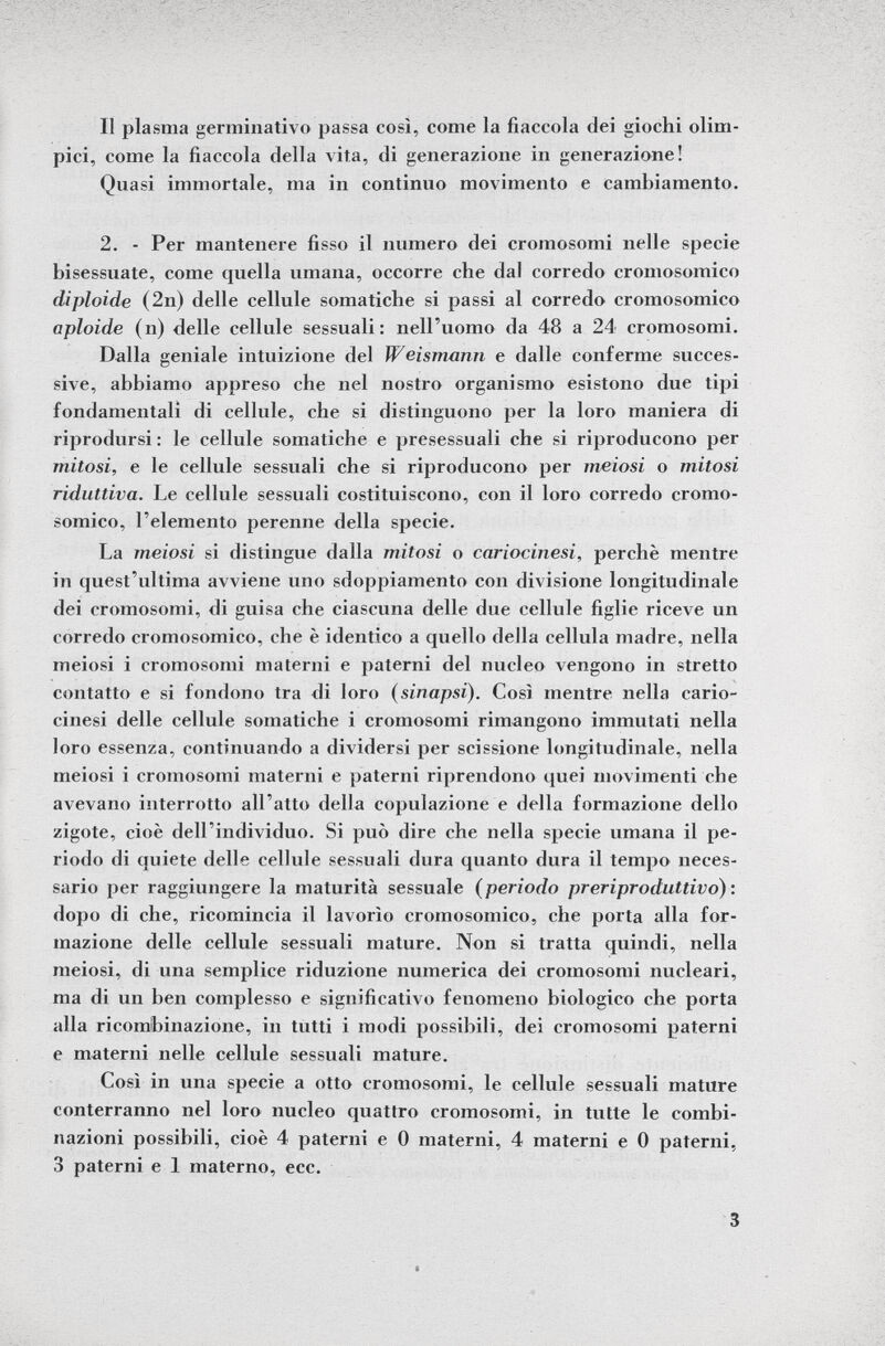 Il plasma germinativo passa così, come la fiaccola dei giochi olim pici, come la fiaccola della vita, di generazione in generazione! Quasi immortale, ma in continuo movimento e cambiamento. 2. - Per mantenere fisso il numero dei cromosomi nelle specie bisessuate, come quella umana, occorre che dal corredo cromosomico diploide (2n) delle cellule somatiche si passi al corredo cromosomico Opioide (n) delle cellule sessuali: nell'uomo da 48 a 24 cromosomi. Dalla geniale intuizione del Weismann e dalle conferme succes sive, abbiamo appreso che nel nostro organismo esistono due tipi fondamentali di cellule, che si distinguono per la loro maniera di riprodursi: le cellule somatiche e presessuali che si riproducono per mitosi, e le cellule sessuali che si riproducono per meiosi o mitosi riduttiva. Le cellule sessuali costituiscono, con il loro corredo cromo somico, l'elemento perenne della specie. La meiosi si distingue dalla mitosi o cariocinesi, perchè mentre in quest'ultima avviene uno sdoppiamento con divisione longitudinale dei cromosomi, di guisa che ciascuna delle due cellule figlie riceve un corredo cromosomico, che è identico a quello della cellula madre, nella meiosi i cromosomi materni e paterni del nucleo vengono in stretto contatto e si fondono tra di loro (sinapsi). Così mentre nella cario cinesi delle cellule somatiche i cromosomi rimangono immutati nella loro essenza, continuando a dividersi per scissione longitudinale, nella meiosi i cromosomi materni e paterni riprendono quei movimenti che avevano interrotto all'atto della copulazione e della formazione dello zigote, cioè dell'individuo. Si può dire che nella specie umana il pe riodo di quiete delle cellule sessuali dura quanto dura il tempo neces sario per raggiungere la maturità sessuale ( periodo preriproduttivo): dopo di che, ricomincia il lavorìo cromosomico, che porta alla for mazione delle cellule sessuali mature. Non si tratta quindi, nella meiosi, di una semplice riduzione numerica dei cromosomi nucleari, ma di un ben complesso e significativo fenomeno biologico che porta alla ricombinazione, in tutti i modi possibili, dei cromosomi paterni e materni nelle cellule sessuali mature. Così in una specie a otto cromosomi, le cellule sessuali mature conterranno nel loro nucleo quattro cromosomi, in tutte le combi nazioni possibili, cioè 4 paterni e 0 materni, 4 materni e 0 paterni, 3 paterni e 1 materno, ecc.