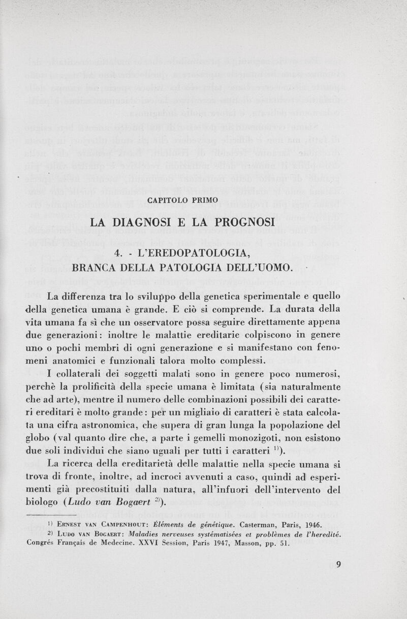 CAPITOLO PRIMO LA DIAGNOSI E LA PROGNOSI 4. - L'EREDOPATOLOGIA, BRANCA DELLA PATOLOGIA DELL'UOMO. La differenza tra lo sviluppo della genetica sperimentale e quello della genetica umana è grande. E ciò si comprende. La durata della vita umana fa sì che un osservatore possa seguire direttamente appena due generazioni: inoltre le malattie ereditarie colpiscono in genere uno o pochi membri di ogni generazione e si manifestano con feno meni anatomici e funzionali talora molto complessi. I collaterali dei soggetti malati sono in genere poco numerosi, perchè la prolificità della specie umana è limitata (sia naturalmente che ad arte), mentre il numero delle combinazioni possibili dei caratte ri ereditari è molto grande : per un migliaio di caratteri è stata calcola ta una cifra astronomica, che supera di gran lunga la popolazione del globo (vai quanto dire che, a parte i gemelli monozigoti, non esistono due soli individui che siano uguali per tutti i caratteri ). La ricerca della ereditarietà delle malattie nella specie umana si trova di fronte, inoltre, ad incroci avvenuti a caso, quindi ad esperi menti già precostituiti dalla natura, all'infuori dell'intervento del biologo ( Ludo van Bogaert 2) ). 1) Ernest van Campenhout: Éléments de génétique. Casterman, Paris, 1946. 2) Ludo van Bocaert: Maladies nerveuses systématisées et problèmes de l'hérédité. Congrès Français de Medecine. XXVI Session, Paris 1947, Masson, pp. 51.