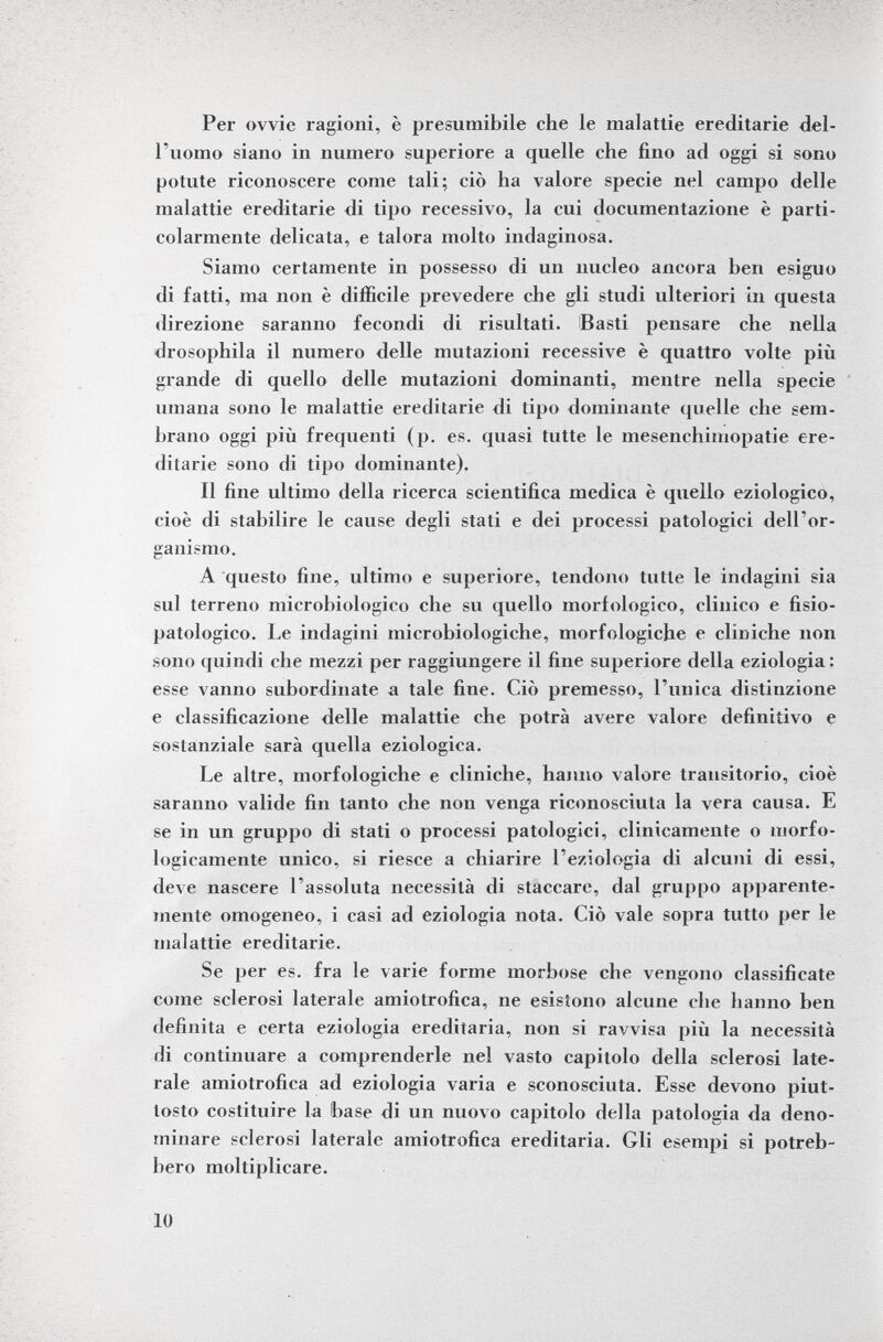 Per ovvie ragioni, è presumibile che le malattie ereditarie del l'uomo siano in numero superiore a quelle che fino ad oggi si sono potute riconoscere come tali; ciò ha valore specie nel campo delle malattie ereditarie di tipo recessivo, la cui documentazione è parti colarmente delicata, e talora molto indaginosa. Siamo certamente in possesso di un nucleo ancora ben esiguo di fatti, ma non è difficile prevedere che gli studi ulteriori in questa direzione saranno fecondi di risultati. Basti pensare che nella drosophila il numero delle mutazioni recessive è quattro volte più grande di quello delle mutazioni dominanti, mentre nella specie umana sono le malattie ereditarie di tipo dominante quelle che sem brano oggi più frequenti (p. es. quasi tutte le mesenchimopatie ere ditarie sono di tipo dominante). Il fine ultimo della ricerca scientifica medica è quello eziologico, cioè di stabilire le cause degli stati e dei processi patologici dell'or ganismo. A questo fine, ultimo e superiore, tendono tutte le indagini sia sul terreno microbiologico che su quello morfologico, clinico e fisio- patologico. Le indagini microbiologiche, morfologiche e cliniche non sono quindi che mezzi per raggiungere il fine superiore della eziologia: esse vanno subordinate a tale fine. Ciò premesso, l'unica distinzione e classificazione delle malattie che potrà avere valore definitivo e sostanziale sarà quella eziologica. Le altre, morfologiche e cliniche, hanno valore transitorio, cioè saranno valide fin tanto che non venga riconosciuta la vera causa. E se in un gruppo di stati o processi patologici, clinicamente o morfo logicamente unico, si riesce a chiarire l'eziologia di alcuni di essi, deve nascere l'assoluta necessità di staccare, dal gruppo apparente mente omogeneo, i casi ad eziologia nota. Ciò vale sopra tutto per le malattie ereditarie. Se per es. fra le varie forme morbose che vengono classificate come sclerosi laterale amiotrofica, ne esistono alcune che hanno ben definita e certa eziologia ereditaria, non si ravvisa più la necessità di continuare a comprenderle nel vasto capitolo della sclerosi late rale amiotrofica ad eziologia varia e sconosciuta. Esse devono piut tosto costituire la base di un nuovo capitolo della patologia da deno minare sclerosi laterale amiotrofica ereditaria. Gli esempi si potreb bero moltiplicare.