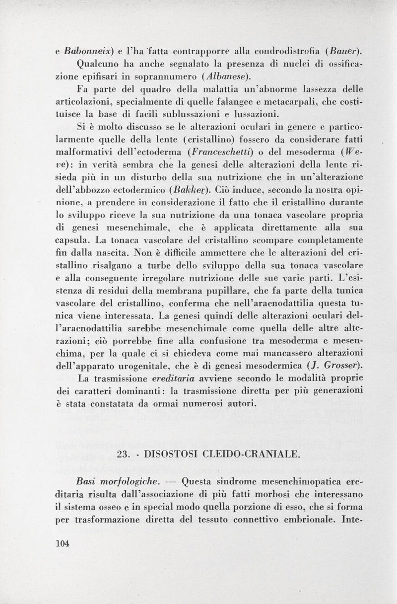 e Baboniieix ) e l'ha fatta contrapporre alla condrodistrofia (Bauer). Qualcuno ha anche segnalato la presenza di nuclei di ossifica zione epifisari in soprannumero (Albanese). Fa parte del quadro della malattia un'abnorme lassezza delle articolazioni, specialmente di quelle falangee e metacarpali, che costi tuisce la base di facili sublussazioni e lussazioni. Si è molto discusso se le alterazioni oculari in genere e partico larmente quelle della lente (cristallino) fossero da considerare fatti malformativi dell'ectoderma ( Franceschetti ) o del mesoderma (We- ve): in verità sembra che la genesi delle alterazioni della lente ri sieda più in un disturbo della sua nutrizione che in un'alterazione dell'abbozzo ectodermico (Bakker). Ciò induce, secondo la nostra opi nione, a prendere in considerazione il fatto che il cristallino durante lo sviluppo riceve la sua nutrizione da una tonaca vascolare propria di genesi mesenchimale, che è applicata direttamente alla sua capsula. La tonaca vascolare del cristallino scompare completamente fin dalla nascita. Non è difficile ammettere che le alterazioni del cri stallino risalgano a turbe dello sviluppo della sua tonaca vascolare e alla conseguente irregolare nutrizione delle sue varie parti. L'esi stenza di residui della membrana pupillare, che fa parte della tunica vascolare del cristallino, conferma che nell'aracnodattilia questa tu nica viene interessata. La genesi quindi delle alterazioni oculari del l'aracnodattilia sarebbe mesenchimale come quella delle altre alte razioni; ciò porrebbe fine alla confusione tra mesoderma e mesen- chima, per la quale ci si chiedeva come mai mancassero alterazioni dell'apparato urogenitale, che è di genesi mesodermica ( J. Grosser). La trasmissione ereditaria avviene secondo le modalità proprie dei caratteri dominanti : la trasmissione diretta per più generazioni è stata constatata da ormai numerosi autori. 23. - DISOSTOSI CLEIDO-CRANIALE. Basi, morfologiche. — Questa sindrome mesenchiniopatica ere ditaria risulta dall'associazione di più fatti morbosi che interessano il sistema osseo e in special modo quella porzione di esso, che si forma per trasformazione diretta del tessuto connettivo embrionale. Inte