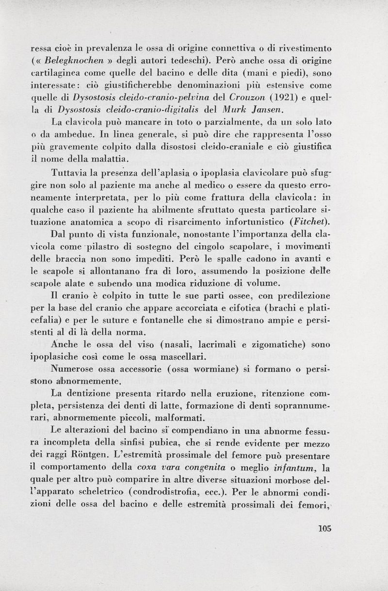 ressa cioè in prevalenza le ossa di origine connettiva o di rivestimento (« Belegknochen » degli autori tedeschi). Però anche ossa di origine cartilaginea come quelle del bacino e delle dita (mani e piedi), sono interessate : ciò giustificherebbe denominazioni più estensive come quelle di Dysostosis cleido-cranio-pelvina del Crouzon (1921) e quel la di Dysostosis cleido-cranio-digitalis del Murk Jansen. La clavicola può mancare in toto o parzialmente, da un solo lato o da ambedue. In linea generale, si può dire che rappresenta l'osso più gravemente colpito dalla disostosi cleido-craniale e ciò giustifica il nome della malattia. Tuttavia la presenza dell'aplasia o ipoplasia clavicolare può sfug gire non solo al paziente ma anche al medico o essere da questo erro neamente interpretata, per lo più come frattura della clavicola : in qualche caso il paziente ha abilmente sfruttato questa particolare si tuazione anatomica a scopo di risarcimento infortunistico ( Fitchel). Dal punto di vista funzionale, nonostante l'importanza della cla vicola come pilastro di sostegno del cingolo scapolare, i movimenti delle braccia non sono impediti. Però le spalle cadono in avanti e le scapole si allontanano fra di loro, assumendo la posizione delle scapole alate e subendo una modica riduzione di volume. Il cranio è colpito in tutte le sue parti ossee, con predilezione per la base del cranio che appare accorciata e cifótica (brachi e plati- cefalia) e per le suture e fontanelle che si dimostrano ampie e persi stenti al di là della norma. Anche le ossa del viso (nasali, lacrimali e zigomatiche) sono ipoplasiche così come le ossa mascellari. Numerose ossa accessorie (ossa wormiane) si formano o persi stono abnormemente. La dentizione presenta ritardo nella eruzione, ritenzione com pleta, persistenza dei denti di latte, formazione di denti soprannume rari, abnormemente piccoli, malformati. Le alterazioni del bacino si compendiano in una abnorme fessu ra incompleta della sinfisi pubica, che si rende evidente per mezzo dei raggi Rontgen. L'estremità prossimale del femore può presentare il comportamento della coxa vara congenita o meglio infantum, la quale per altro può comparire in altre diverse situazioni morbose del l'apparato scheletrico (condrodistrofia, ecc.). Per le abnormi condi zioni delle ossa del bacino e delle estremità prossimali dei femori,