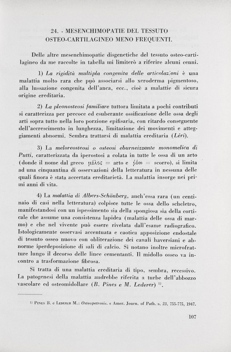 24, - MESENCHIMOPATIE DEL TESSUTO OSTEO-CARTILAGINEO MENO FREQUENTE Delle altre mesenchimopatie disgenetiche del tessuto osteo-carti- lagineo da me raccolte in tabella mi limiterò a riferire alcuni cenni. 1) La rigidità multipla congenita delle articolazioni è una malattia molto rara che può associarsi allo xeroderma pigmentoso, alla lussazione congenita dell'anca, ecc., cioè a malattie di sicura origine ereditaria. 2) La pleonosteosi familiare tuttora limitata a pochi contributi si caratterizza per precoce ed esuberante ossificazione delle ossa degli arti sopra tutto nella loro porzione epifisaria, con ritardo conseguente dell'accrescimento in lunghezza, limitazione dei movimenti e atteg giamenti abnormi. Sembra trattarsi di malattia ereditaria ( Léri). 3) La meloreosteosi o osteosi eburneizzante monomelica di Putti, caratterizzata da iperostosi a colata in tutte le ossa di un arto (donde il nome dal greco [J.áXoc = arto e p £(0 = scorro), si limita ad una cinquantina di osservazioni della letteratura in nessuna delle quali finora è stata accertata ereditarietà. La malattia insorge nei pri mi anni di vita. 4) La malattia di Albers-Schönberg, anch'essa rara (un centi naio di casi nella letteratura) colpisce tutte le ossa dello scheletro, manifestandosi con un ispessimento sia della spongiosa sia della corti cale che assume una consistenza lapidea (malattia delle ossa di mar mo) e che nel vivente può essere rivelata dall'esame radiografico. Istologicamente osservasi accentuata e caotica apposizione endostale di tessuto osseo nuovo con obliterazione dei canali haversiani e ab norme iperdeposizione di sali di calcio. Si notano inoltre microfrat ture lungo il decorso delle linee cementanti. Il midollo osseo va in contro a trasformazione fibrosa. Si tratta di una malattia ereditaria di tipo, sembra, recessivo. La patogenesi della malattia audrebbe riferita a turbe dell'abbozzo vascolare ed osteomidollare (B. Pines e M. Lederer) ') Pines B. e Lederer M.: Osteopetrosis. « Amer. Joiirn. of Path. », 23, 755-775, 1947.