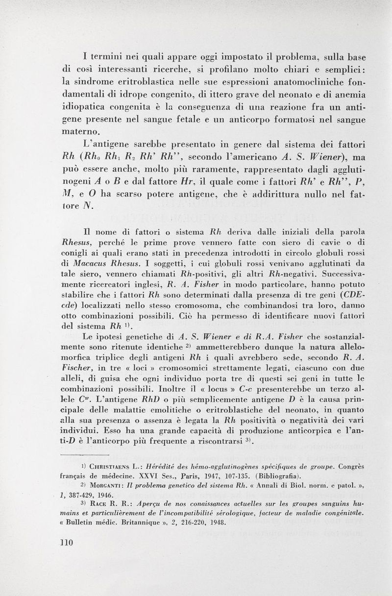 I termini nei quali appare oggi impostato il problema, sulla base di così interessanti ricerche, si profilano molto chiari e semplici: la sindrome eritroblastica nelle sue espressioni anatomocliniche fon damentali di idrope congenito, di ittero grave del neonato e di anemia idiopatica congenita è la conseguenza di una reazione fra un anti gene presente nel sangue fetale e un anticorpo formatosi nel sangue materno. L'antigene sarebbe presentato in genere dal sistema dei fattori Rh (Rhu Rh i /?2 Rh' Rh, secondo l'americano A. S. Wiener), ma può essere anche, molto più raramente, rappresentato dagli aggluti- nogeni A o B e dal fattore Hr , il quale come i fattori Rli e Rh, P, M, e O ha scarso potere antigene, che è addirittura nullo nel fat tore /V. II nome di fattori o sistema Rli deriva dalle iniziali della parola Rhesus, perehé le prime prove vennero l'atte con siero di cavie o di conigli ai quali erano stati in precedenza introdotti in circolo globuli rossi di Macacus Rhesus. I soggetti, i cui globuli rossi venivano agglutinati da tale siero, vennero chiamati Rh -positivi, gli altri Rh -negativi. Successiva mente ricercatori inglesi, R. A. Fisher in modo particolare, hanno potuto stabilire che i fattori Rh sono determinati dalla presenza di tre geni ( CDE• cde ) localizzati nello stesso cromosoma, che combinandosi tra loro, danno otto combinazioni possibili. Ciò ha permesso di identificare nuovi fattori del sistema Rh >>. Le ipotesi genetiche di A. S. Wiener e di R.A. Fisher cbe sostanzial mente sono ritenute identiche 2) ammetterebbero dunque la natura allelo- morfica triplice degli antigeni Rh i quali avrebbero sede, secondo JR. A. Fischer, in tre « loci » cromosomici strettamente legati, ciascuno con due alleli, di guisa che ogni individuo porta tre di questi sei geni in tutte le combinazioni possibili. Inoltre il « locus » C-c presenterebbe un terzo al lele C w . L'antigene RhD o più semplicemente antigene D è la causa prin cipale delle malattie emolitiche o eritroblastiche del neonato, in quanto alla sua presenza o assenza è legata la Rh positività o negatività dei vari individui. Esso ha una grande capacità di produzione anticorpica e l'an- ti-D è l'anticorpo più frequente a riscontrarsi 3) . l) Christtaens L. : Hérédité des hémo-agglutiriogènes spécifiques de groupe. Congrès français de médecine. XXVI Ses., Paris, 1947, 107-135. (Bibliografia). 2ì Morganti: II problema genetico del sistema Rh. « Annali di Biol. norm, e patol. », 1, 387-429, 1946. 3) Race R. R.: Aperçu de nos conaissances actuelles sur les groupes sanguins hu mains et. particulièrement de l'incompatibilité sérologique, facteur de maladie congénitale. « Bulletin médic. Britannique », 2, 216-220, 1948.