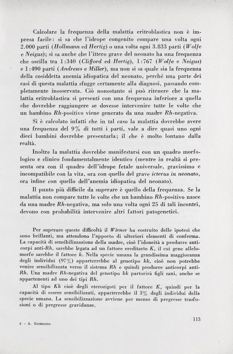 Calcolare la frequenza della malattia eritroblastica non è im presa facile: si sa che l'idrope congenito compare una volta ogni 2.000 parti ( Hollmann ed Hertig) o una volta ogni 3.833 parti ( Wolfe e Neigus ); si sa anche che l'ittero grave del neonato ha una frequenza che oscilla tra 1:340 ( Clifford ed Hertig ), 1:767 ( Wolfe e Neigus) e 1:490 parti (Andrews e Miller ), ma non si sa quale sia la frequenza della cosiddetta anemia idiopatica del neonato, perché una parte dei casi di questa malattia sfugge certamente alla diagnosi, passando com pletamente inosservata. Ciò nonostante si può ritenere che la ma lattia eritroblastica si presenti con una frequenza inferiore a quella che dovrebbe raggiungere se dovesse intervenire tutte le volte che un bambino jR /¿-positivo viene generato da una madre ñ/i-negativa. Si è calcolato infatti che in tal caso la malattia dovrebbe avere una frequenza del 9% di tutti i parti, vale a dire quasi uno ogni dieci bambini dovrebbe presentarla; il che è molto lontano dalla realtà. Inoltre la malattia dovrebbe manifestarsi con un quadro morfo logico e clinico fondamentalmente identico (mentre in realtà si pre senta ora con il quadro dell'idrope fetale universale, gravissimo e incompatibile con la vita, ora con quello del grave icterus in neonato, ora infine con quello dell'anemia idiopatica del neonato). Il punto più difficile da superare è quello della frequenza. Se la malattia non compare tutte le volte che un bambino /?/i-positivo nasce da una madre i?/i-negativa, ma solo una volta ogni 25 di tali incontri, devono con probabilità intervenire altri fattori patogenetici. Per superare queste difficoltà il Wiener ha costruito delle ipotesi che sono brillanti, ma attendono l'apporto di ulteriori elementi di conferma. La capacità di sensibilizzazione della madre, cioè l'idoneità a produrre anti corpi anti -Rh, sarebbe legata ad un fattore ereditario K, il cui gene allelo- morfo sarebbe il fattore k. Nella specie umana la grandissima maggioranza degli individui (97%) apparterrebbe al genotipo kk, cioè non potrebbe venire sensibilizzata verso il sistema Rh e quindi produrre anticorpi anti- Rh. Una madre /?/i-negativa del genotipo kk partorirà figli sani, anche se appartenenti ad uno dei tipi Rh. Al tipo Kk cioè degli eterozigoti per il fattore K, quindi per la capacità di essere sensibilizzati, apparterrebbe il 3% degli individui della specie umana. La sensibilizzazione avviene per mezzo di pregresse trasfu sioni o di pregresse gravidanze. 8 - A. Giordano. 113