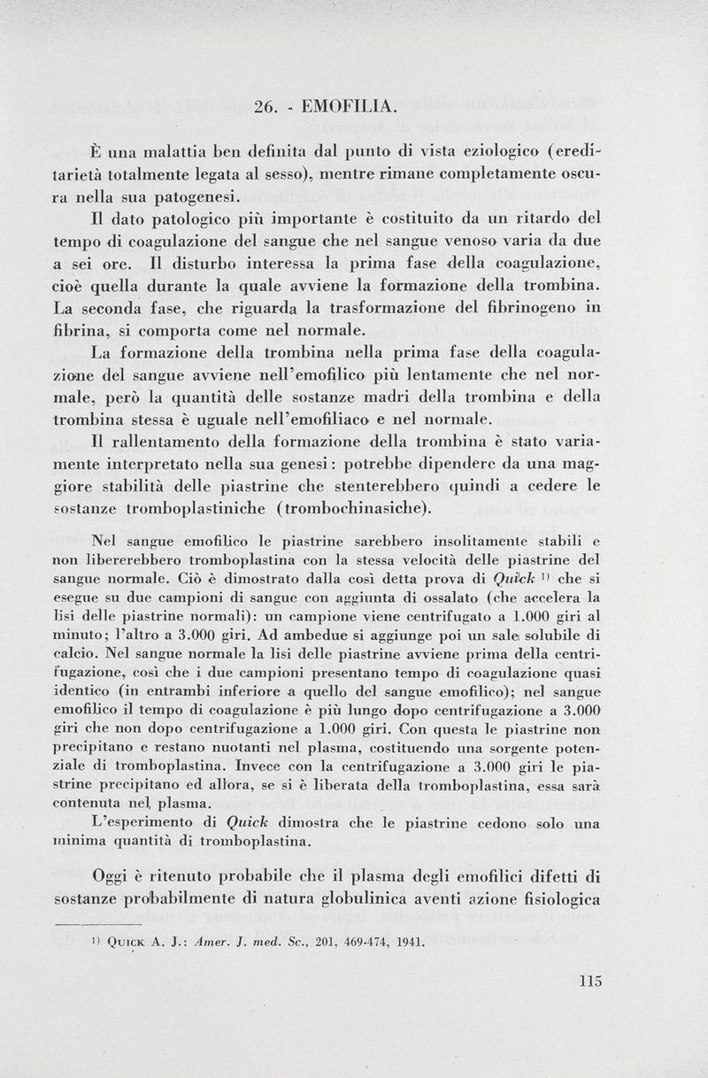 26. - EMOFILIA. È una malattia ben definita dal punto di vista eziologico (eredi tarietà totalmente legata al sesso), mentre rimane completamente oscu ra nella sua patogenesi. Il dato patologico più importante è costituito da un ritardo del tempo di coagulazione del sangue che nel sangue venoso varia da due a sei ore. Il disturbo interessa la prima fase della coagulazione, cioè quella durante la quale avviene la formazione della trombina. La seconda fase, che riguarda la trasformazione del fibrinogeno in fibrina, si comporta come nel normale. La formazione della trombina nella prima fase della coagula zione del sangue avviene nell'emofilico più lentamente che nel nor male, però la quantità delle sostanze madri della trombina e della trombina stessa è uguale nell'emofiliaco e nel normale. Il rallentamento della formazione della trombina è stato varia mente interpretato nella sua genesi : potrebbe dipendere da una mag giore stabilità delle piastrine che stenterebbero quindi a cedere le sostanze tromboplastiniche (trombochinasiche). Nel sangue emofilico le piastrine sarebbero insolitamente stabili e non libererebbero tromboplastina con la stessa velocità delle piastrine del sangue normale. Ciò è dimostrato dalla così detta prova di Quick che si esegue su due campioni di sangue con aggiunta di ossalato (ebe accelera la lisi delle piastrine normali): un campione viene centrifugato a 1.000 giri al minuto; l'altro a 3.000 giri. Ad ambedue si aggiunge poi un sale solubile di calcio. Nel sangue normale la lisi delle piastrine avviene prima della centri fugazione, così che i due campioni presentano tempo di coagulazione quasi identico (in entrambi inferiore a quello del sangue emofilico); nel sangue emofilico il tempo di coagulazione è più lungo dopo centrifugazione a 3.000 giri che non dopo centrifugazione a 1.000 giri. Con questa le piastrine non precipitano e restano nuotanti nel plasma, costituendo una sorgente poten ziale di tromboplastina. Invece con la centrifugazione a 3.000 giri le pia strine precipitano ed all'ora, se si è liberata della tromboplastina, essa sarà contenuta nel plasma. L'esperimento di Quick dimostra che le piastrine cedono solo una minima quantità di tromboplastina. Oggi è ritenuto probabile che il plasma degli emofilici difetti di sostanze probabilmente di natura globulinica aventi azione fisiologica ') Quick A. J.: Amer. J. med. Sc., 201, 469-474, 1941.