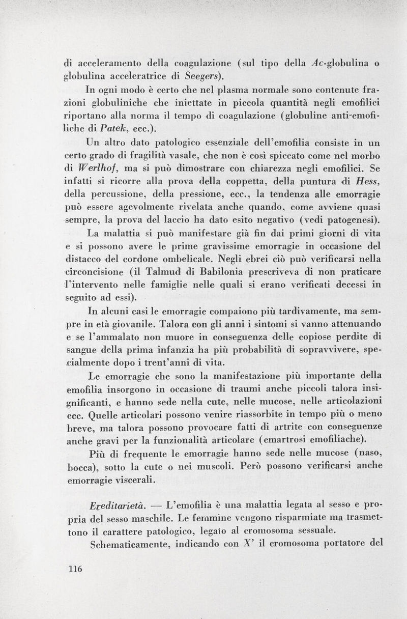 di acceleramento della coagulazione (sul tipo della e-globulina o globulina accélératrice di Seegers). In ogni modo è certo che nel plasma normale sono contenute fra zioni globuliniche che iniettate in piccola quantità negli emofilici riportano alla norma il tempo di coagulazione (globuline anti-emofi- liche di Patek, ecc.). Un altro dato patologico essenziale dell'emofilia consiste in un certo grado di fragilità vasale, che non è così spiccato come nel morbo di Werihof, ma si può dimostrare con chiarezza negli emofilici. Se infatti si ricorre alla prova della coppetta, della puntura di Hess, della percussione, della pressione, ecc., la tendenza alle emorragie può essere agevolmente rivelata anche quando, come avviene quasi sempre, la prova del laccio ha dato esito negativo (vedi patogenesi). La malattia si può manifestare già fin dai primi giorni di vita e si possono avere le prime gravissime emorragie in occasione del distacco del cordone ombelicale. Negli ebrei ciò può verificarsi nella circoncisione (il Talmud di Babilonia prescriveva di non praticare l'intervento nelle famiglie nelle quali si erano verificati decessi in seguito ad essi). In alcuni casi le emorragie compaiono più tardivamente, ma sem pre in età giovanile. Talora con gli anni i sintomi si vanno attenuando e se l'ammalato non muore in conseguenza delle copiose perdite di sangue della prima infanzia ha più probabilità di sopravvivere, spe cialmente dopo i trent'anni di vita. Le emorragie che sono la manifestazione più importante della emofilia insorgono in occasione di traumi anche piccoli talora insi gnificanti, e hanno sede nella cute, nelle mucose, nelle articolazioni ecc. Quelle articolari possono venire riassorbite in tempo più o meno breve, ma talora possono provocare fatti di artrite con conseguenze anche gravi per la funzionalità articolare (emartrosi emofiliache). Più di frequente le emorragie hanno sede nelle mucose (naso, bocca), sotto la cute o nei muscoli. Però possono verificarsi anche emorragie viscerali. Ereditarietà. — L'emofilia è una malattia legata al sesso e pro pria del sesso maschile. Le femmine vengono risparmiate ma trasmet tono il carattere patologico, legalo al cromosoma sessuale. Schematicamente, indicando con X' il cromosoma portatore del