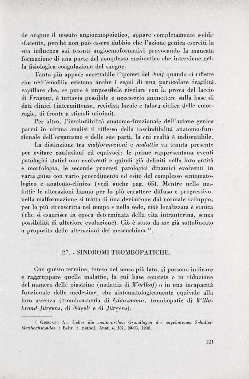 de origine il tessuto angioemopoietico, appare completamente soddi sfacente, perchè non può essere dubbio che l'azione genica eserciti la sua influenza sui tessuti angioemoformativi provocando la mancata formazione di una parte del complesso enzimatico che interviene nel la fisiologica coagulazione del sangue. Tanto più appare accettabile l'ipotesi del Molf quando si riflette che nell'emofilia esistono anche i segni di una particolare fragilità capillare che, se pure è impossibile rivelare con la prova del laccio di Frugoni, è tuttavia possibile e necessario ammettere sulla base di dati clinici (intermittenza, recidiva locale e talora ciclica delle emor ragie, di fronte a stimoli minimi). Per altro, l'inscindibilità anatomo-funzionale dell'azione genica parmi in ultima analisi il riflesso della inscindibilità anatomo-fun zionale dell'organismo e delle sue parti, la cui realtà è indiscutibile. La distinzione tra malformazioni e malattie va tenuta presente per evitare confusioni ed equivoci : le prime rappresentano eventi patologici statici non evolventi e quindi già definiti nella loro entità e morfologia, le seconde processi patologici dinamici evolventi in varia guisa con vario procedimento ed 1 esito del complesso sintomato- logico e anatomo-clinico (vedi anche pag. 65). Mentre nelle ma lattie le alterazioni hanno per lo più carattere diffuso e progressivo, nella malformazione si tratta di una deviazione dal normale sviluppo, per lo più circoscritta nel tempo e nella sede, cioè localizzata e statica (che si esaurisce in epoca determinata della vita intrauterina, senza possibilità di ulteriore evoluzione). Ciò è stato da me già sottolineato a proposito delle alterazioni del mesen chima n . 27. - SINDROMI TROMBOPATICHE. Con questo termine, inteso nel senso più lato, si possono indicare e raggruppare quelle malattie, la cui base consiste o in riduzione del numero delle piastrine (malattia di W'erlhof) o in una incapacità funzionale delle medesime, che sintomatologicamente equivale alla loro assenza (tromboastenia di Glanzmann, trombopatie di Wille- brand-Jürgens, di Nägeli e di Jürgens). 1) Giordano A.: Veber die anatomischen Grundlagen des angeborenen Schulter blatthochstandes. « Beitr. z. pathol. Anat. », 101, 80-93, 1938.