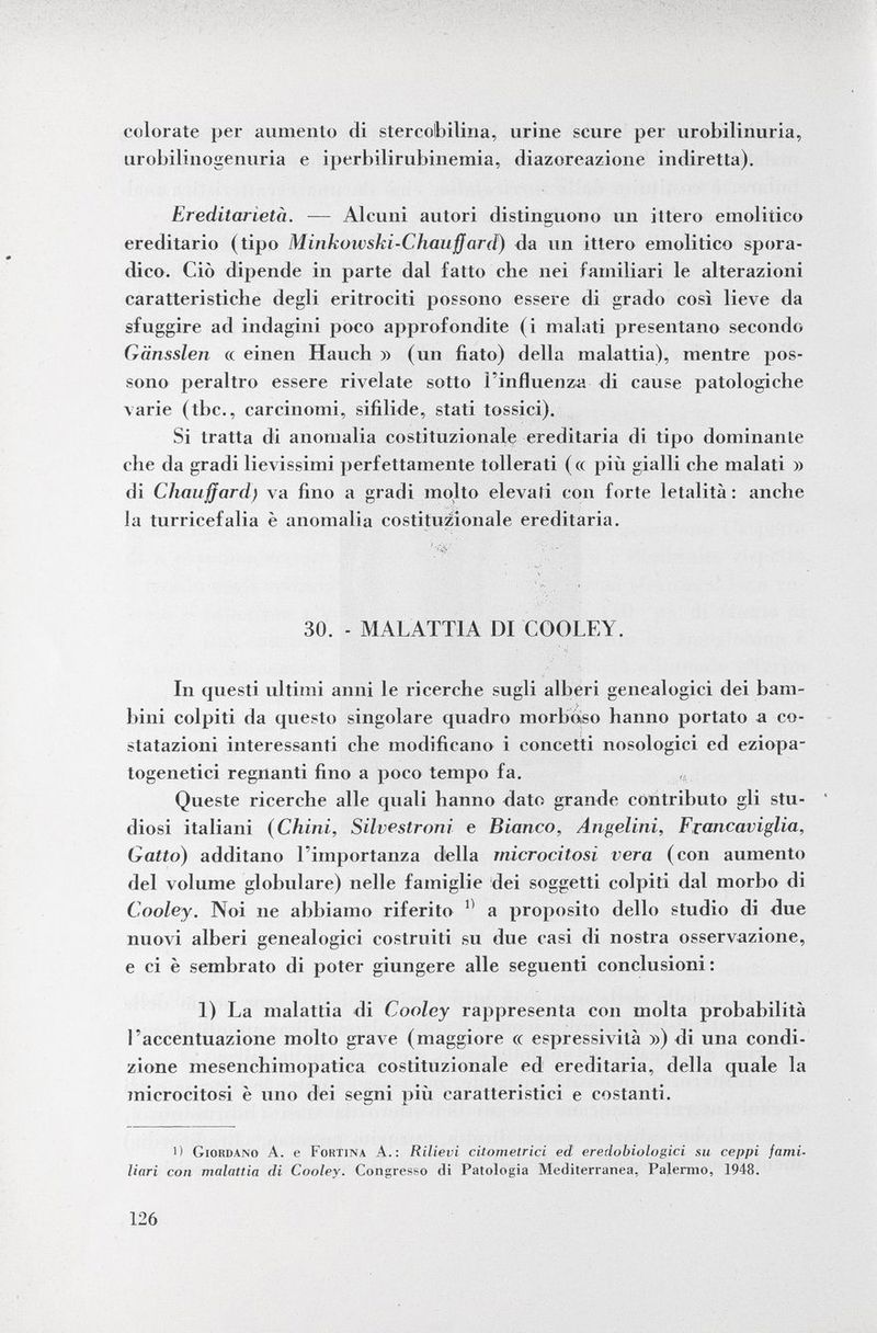 colorate per aumento di stercobilina, urine scure per urobilinuria, urobilinogenuria e iperbilirubinemia, diazoreazione indiretta). Ereditarietà. — Alcuni autori distinguono un ittero emolitico ereditario (tipo Minkowski-Chauffard ) da un ittero emolitico spora dico. Ciò dipende in parte dal fatto che nei familiari le alterazioni caratteristiche degli eritrociti possono essere di grado così lieve da sfuggire ad indagini poco approfondite (i malati presentano secondo Gänssleri « einen Hauch » (un fiato) della malattia), mentre pos sono peraltro essere rivelate sotto l'influenza di cause patologiche varie (tbc., carcinomi, sifilide, stati tossici). Si tratta di anomalia costituzionale ereditaria di tipo dominante che da gradi lievissimi perfettamente tollerati (« più gialli che malati » di Chauffard) va fino a gradi molto elevali con forte letalità: anche la turricefalia è anomalia costituzionale ereditaria. 30. - MALATTIA DI COOLEY. In questi ultimi anni le ricerche sugli alberi genealogici dei bam bini colpiti da questo singolare quadro morboso hanno portato a co statazioni interessanti che modificano i concetti nosologici ed eziopa- togenetici regnanti fino a poco tempo fa. Queste ricerche alle quali hanno dato grande contributo gli stu- ' diosi italiani (Chini, Silvestroni e Bianco, Angelini, Francaviglia, Gatto) additano l'importanza della rnicrocitosi vera (con aumento del volume globulare) nelle famiglie dei soggetti colpiti dal morbo di Coole y. Noi ne abbiamo riferito 11 a proposito dello studio di due nuovi alberi genealogici costruiti su due casi di nostra osservazione, e ci è sembrato di poter giungere alle seguenti conclusioni: 1) La malattia di Cooley rappresenta con molta probabilità l'accentuazione molto grave (maggiore « espressività ») di una condi zione mesenchimopatica costituzionale ed ereditaria, della quale la rnicrocitosi è uno dei segni più caratteristici e costanti. i) Giordano A. e Foktina A.: Rilievi citometrici ed eredobiologici su ceppi fami liari con malattia di Cooley. Congresso di Patologia Mediterranea, Palermo, 1948.