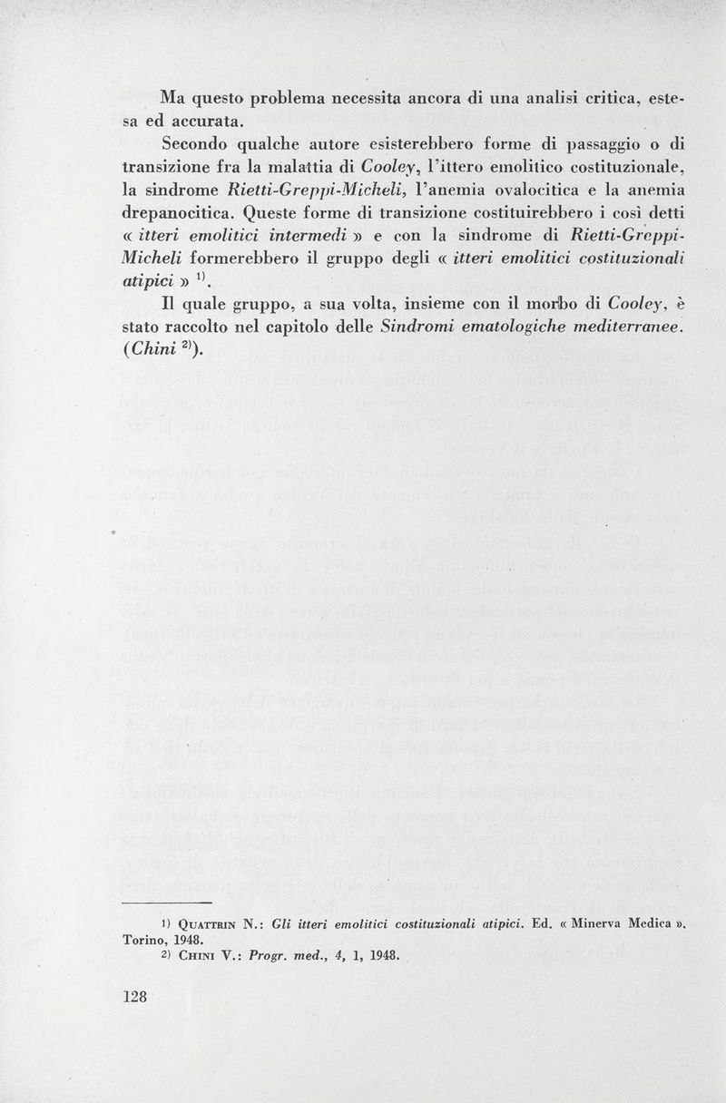 Ma questa problema necessita ancora di una analisi critica, este sa ed accurata. Secondo qualche autore esisterebbero forme di passaggio o di transizione fra la malattia di Cooley , l'ittero emolitico costituzionale, la sindrome Rietti-Greppi-Micheli, l'anemia ovalocitica e la anemia drepanocitica. Queste forme di transizione costituirebbero i così detti « ùteri emolitici intermedi » e con la sindrome di Rietti-Greppi - Micheli formerebbero il gruppo degli « itteri emolitici costituzionali atipici » Il quale gruppo, a sua volta, insieme con il morbo di Cooley, è stato raccolto nel capitolo delle Sindromi ematologiche mediterranee. (Chini 2) ). 1) Quattrin N.: Gli itteri emolitici costituzionali atipici. Ed. «Minerva Medica». Torino, 1948. 2) Chini V.: Progr. med., 4, 1, 1948.