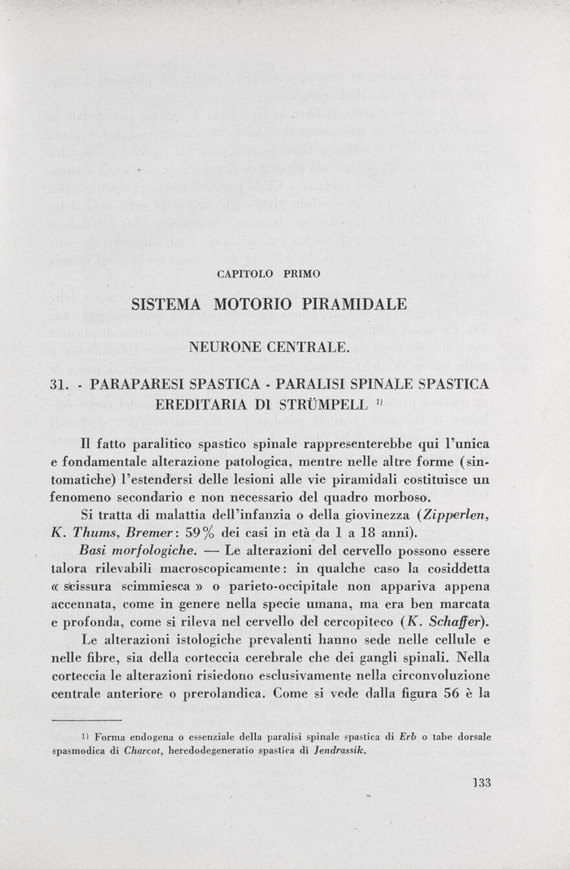 CAPITOLO PRIMO SISTEMA MOTORIO PIRAMIDALE NEURONE CENTRALE. 31. - PARAPARESI SPASTICA - PARALISI SPINALE SPASTICA EREDITARIA Dl STRÜMPELL  Il fatto paralitico spastico spinale rappresenterebbe qui l'unica e fondamentale alterazione patologica, mentre nelle altre forme (sin tomatiche) l'estendersi delle lesioni alle vie piramidali costituisce un fenomeno secondario e non necessario del quadro morboso. Si tratta di malattia dell'infanzia o della giovinezza ( Zipperlen, K. Thums, Bremer : 59% dei casi in età da 1 a 18 anni). Basi morfologiche. — Le alterazioni del cervello possono essere talora rilevabili macroscopicamente : in qualche caso la cosiddetta (( scissura scimmiesca » o parieto-occipitale non appariva appena accennata, come in genere nella specie umana, ma era ben marcata e profonda, come si rileva nel cervello del cercopiteco ( K. Schaff er). Le alterazioni istologiche prevalenti hanno sede nelle cellule e nelle fibre, sia della corteccia cerebrale che dei gangli spinali. Nella corteccia le alterazioni risiedono esclusivamente nella circonvoluzione centrale anteriore o prerolandica. Come si vede dalla figura 56 è la 1) Forma endogena o essenziale della paralisi spinale spastica di Erb o tabe dorsale spasmodica di Charcot, heredodegeneratio spastica di Jendrassik.