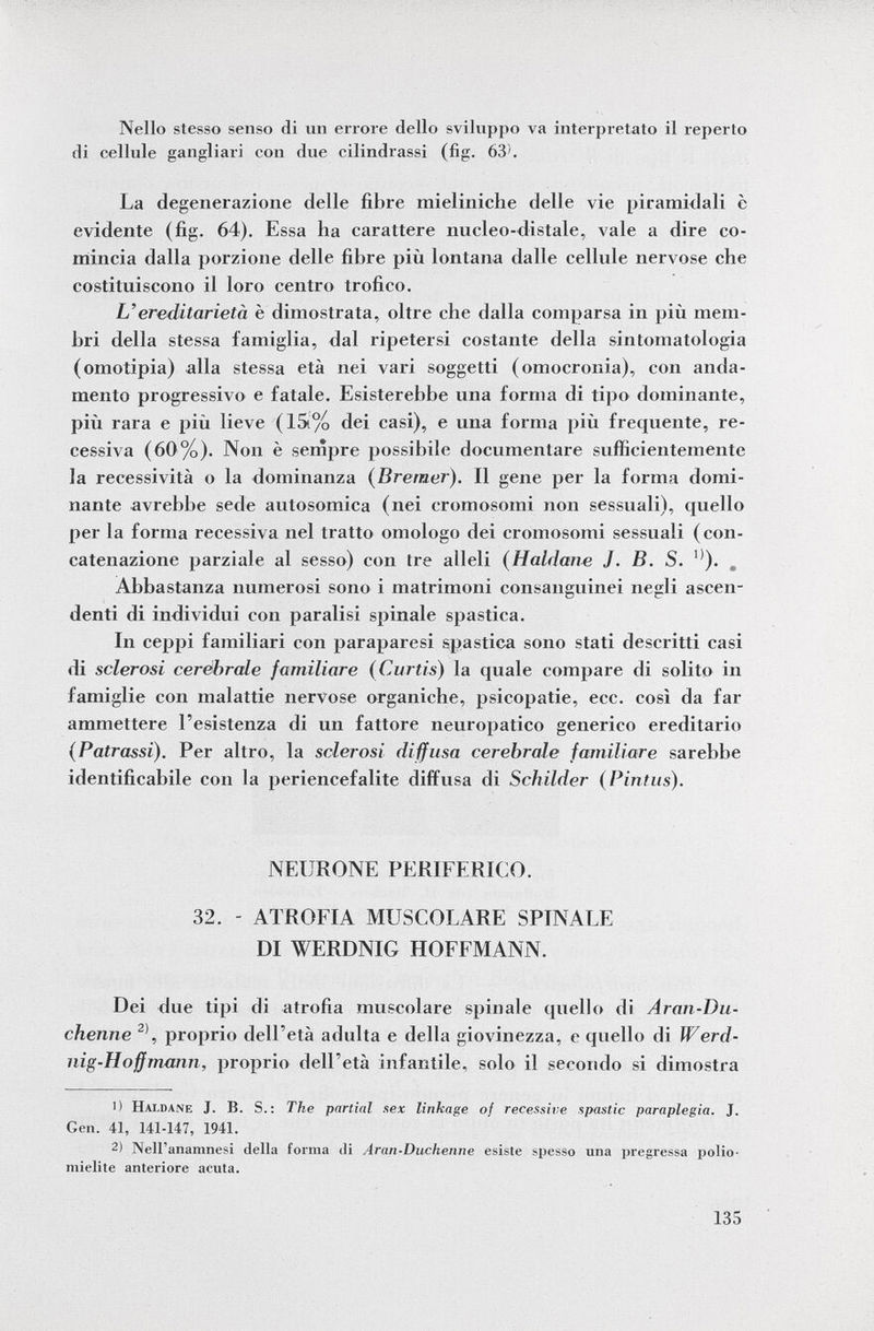 Nello stesso senso di un errore dello sviluppo va interpretato il reperto di cellule gangliari con due cilindrassi (fig. 63'. La degenerazione delle fibre mieliniclie delle vie piramidali è evidente (fig. 64). Essa ha carattere nucleo-distale, vale a dire co mincia dalla porzione delle fibre più lontana dalle cellule nervose che costituiscono il loro centro trofico. L'ereditarietà è dimostrata, oltre che dalla comparsa in più mem bri della stessa famiglia, dal ripetersi costante della sintomatologia (omotipia) alla stessa età nei vari soggetti (omocronia), con anda mento progressivo e fatale. Esisterebbe una forma di tipo dominante, più rara e più lieve (15i% dei casi), e una forma più frequente, re cessiva (60%). Non è sempre possibile documentare sufficientemente la recessività o la dominanza (Bremer). Il gene per la forma domi nante avrebbe sede aulosomica (nei cromosomi non sessuali), quello per la forma recessiva nel tratto omologo dei cromosomi sessuali ( con catenazione parziale al sesso) con Ire alleli ( Haldane j. B. S. l) ). . Abbastanza numerosi sono i matrimoni consanguinei negli ascen denti di individui con paralisi spinale spastica. In ceppi familiari con paraparesi spastica sono stati descritti casi di sclerosi cerebrale familiare (Curtis ) la quale compare di solito in famiglie con malattie nervose organiche, psicopatie, ecc. così da far ammettere l'esistenza di un fattore neuropatico generico ereditario (Patrassi). Per altro, la sclerosi diffusa cerebrale familiare sarebbe identificabile con la periencefalite diffusa di Schilder (Pintus). NEURONE PERIFERICO. 32. - ATROFIA MUSCOLARE SPINALE DI WERDNIG HOFFMANN. Dei due tipi di atrofia muscolare spinale quello di Aran-Du- chenne 2) , proprio dell'età adulta e della giovinezza, e quello di Werd- nig-Hoffmann, proprio dell'età infantile, solo il secondo si dimostra 1) Hat.dane J. B. S.: The partial sex linkage of recessive spastic paraplegia. J. Gen. 41, 141-147, 1941. 2) Nell'anamnesi della forma di Aran-Duckenne esiste spesso una pregressa polio mielite anteriore acuta.