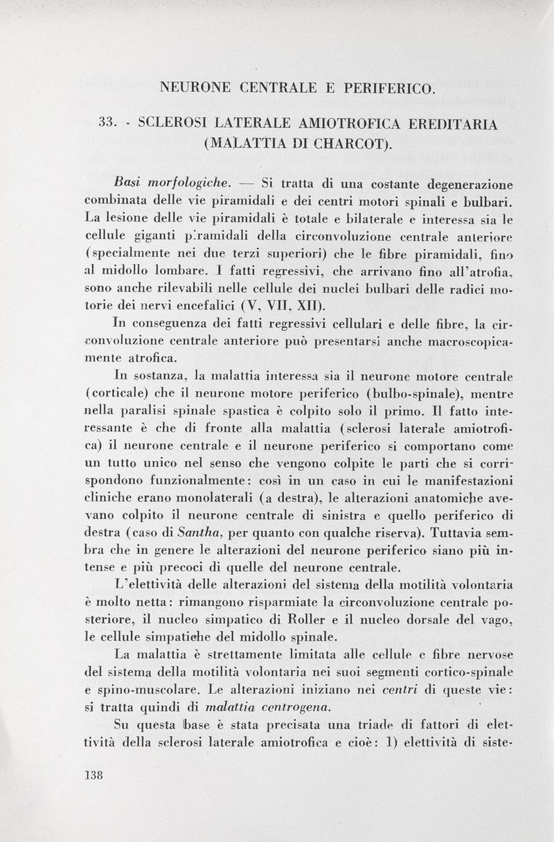 NEURONE CENTRALE E PERIFERICO. 33. - SCLEROSI LATERALE AMIOTROFICA EREDITARIA (MALATTIA DI CHARCOT). Basi morfologiche. — Si tratta di una costante degenerazione combinata delle vie piramidali e dei centri motori spinali e bulbari. La lesione delle vie piramidali è totale e bilaterale e interessa sia le cellule giganti piramidali della circonvoluzione centrale anteriore ( specialmente nei due terzi superiori) che le fibre piramidali, fino al midollo lombare. 1 fatti regressivi, che arrivano fino all'atrofia, sono anche rilevabili nelle cellule dei nuclei bulbari delle radici mo torie dei nervi encefalici (V, VII. XII). In conseguenza dei fatti regressivi cellulari e delle fibre, la cir convoluzione centrale anteriore può presentarsi anche macroscopica mente atrofica. In sostanza, la malattia interessa sia il neurone motore centrale (corticale) che il neurone motore periferico (bulbo-spinale), mentre nella paralisi spinale spastica è colpito solo il primo. Il fatto inte ressante è che di fronte alla malattia (sclerosi laterale amiotrofi- ca) il neurone centrale e il neurone periferico si comportano come un tutto unico nel senso che vengono colpite le parti che si corri spondono funzionalmente : così in un caso in cui le manifestazioni cliniche erano monolaterali (a destra), le alterazioni anatomiche ave vano colpito il neurone centrale di sinistra e quello periferico di destra (caso di Santha, per quanto con qualche riserva). Tuttavia sem bra che in genere le alterazioni del neurone periferico siano più in tense e più precoci di quelle del neurone centrale. L'elettività delle alterazioni del sistema della motilità volontaria è molto netta: rimangono risparmiate la circonvoluzione centrale po steriore, il nucleo simpatico di Roller e il nucleo dorsale del vago, le cellule simpatiche del midollo spinale. La malattia è strettamente limitata alle cellule e fibre nervose del sistema della motilità volontaria nei suoi segmenti cortico-spinale e spino-muscolare. Le alterazioni iniziano nei centri di queste vie : si tratta quindi di malattia ccntrogena. Su questa base è stata precisata una triade di fattori di elet- tività della sclerosi laterale amiotrofica e cioè: 1) elettività di siste-