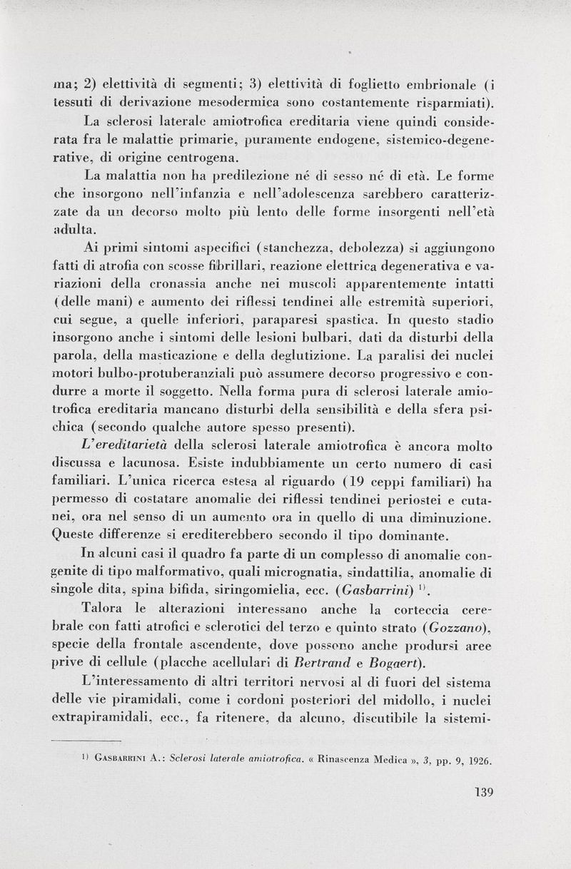 ma; 2) elettività di segmenti; 3) elettività di foglietto embrionale (i tessuti di derivazione mesodermica sono costantemente risparmiati). La sclerosi laterale amiotrofica ereditaria viene quindi conside rata fra le malattie primarie, puramente endogene, sistemico-degene- rative, di origine centrogena. La malattia non ha predilezione né di sesso né di età. Le forme che insorgono nell'infanzia e nell'adolescenza sarebbero caratteriz zate da un decorso molto più lento delle forme insorgenti nell'età adulta. Ai primi sintomi aspecifici (stanchezza, debolezza) si aggiungono fatti di atrofia con scosse fibrillari, reazione elettrica degenerativa e va riazioni della cronassia anche nei muscoli apparentemente intatti (delle mani) e aumento dei riflessi tendinei alle estremità superiori, cui segue, a quelle inferiori, paraparesi spastica. In questo stadio insorgono anche i sintomi delle lesioni bulbari, dati da disturbi della parola, della masticazione e della deglutizione. La paralisi dei nuclei motori bulbo-protuberanziali può assumere decorso progressivo e con durre a morte il soggetto. Nella forma pura di sclerosi laterale amio trofica ereditaria mancano disturbi della sensibilità e della sfera psi chica (secondo qualche autore spesso presenti). L'ereditarietà della sclerosi laterale amiotrofica è ancora molto discussa e lacunosa. Esiste indubbiamente un certo numero di casi familiari. L'unica ricerca estesa al riguardo ( 19 ceppi familiari) ha permesso di costatare anomalie dei riflessi tendinei periostei e cuta nei, ora nel senso di un aumento ora in quello di una diminuzione. Queste differenze si erediterebbero secondo il tipo dominante. In alcuni casi il quadro fa parte di un complesso di anomalie con genite di tipo malformativo, quali micrognatia, sindattilia, anomalie di singole dita, spina bifida, siringomielia, ecc. ( Gasbarrini) Talora le alterazioni interessano anche la corteccia cere brale con fatti atrofici e sclerotici del terzo e quinto strato (Gozzano), specie della frontale ascendente, dove possono anche prodursi aree prive di cellule (placche acellulari di Bertrand e Bogaert). L'interessamento di altri territori nervosi al di fuori del sistema delle vie piramidali, come i cordoni posteriori del midollo, i nuclei extrapiramidali, ecc., fa ritenere, da alcuno, discutibile la sistemi- 1) Gasbarrini A.: Sclerosi laterale amiotrofica. « Rinascenza Medica », 3, pp. 9, 1926.