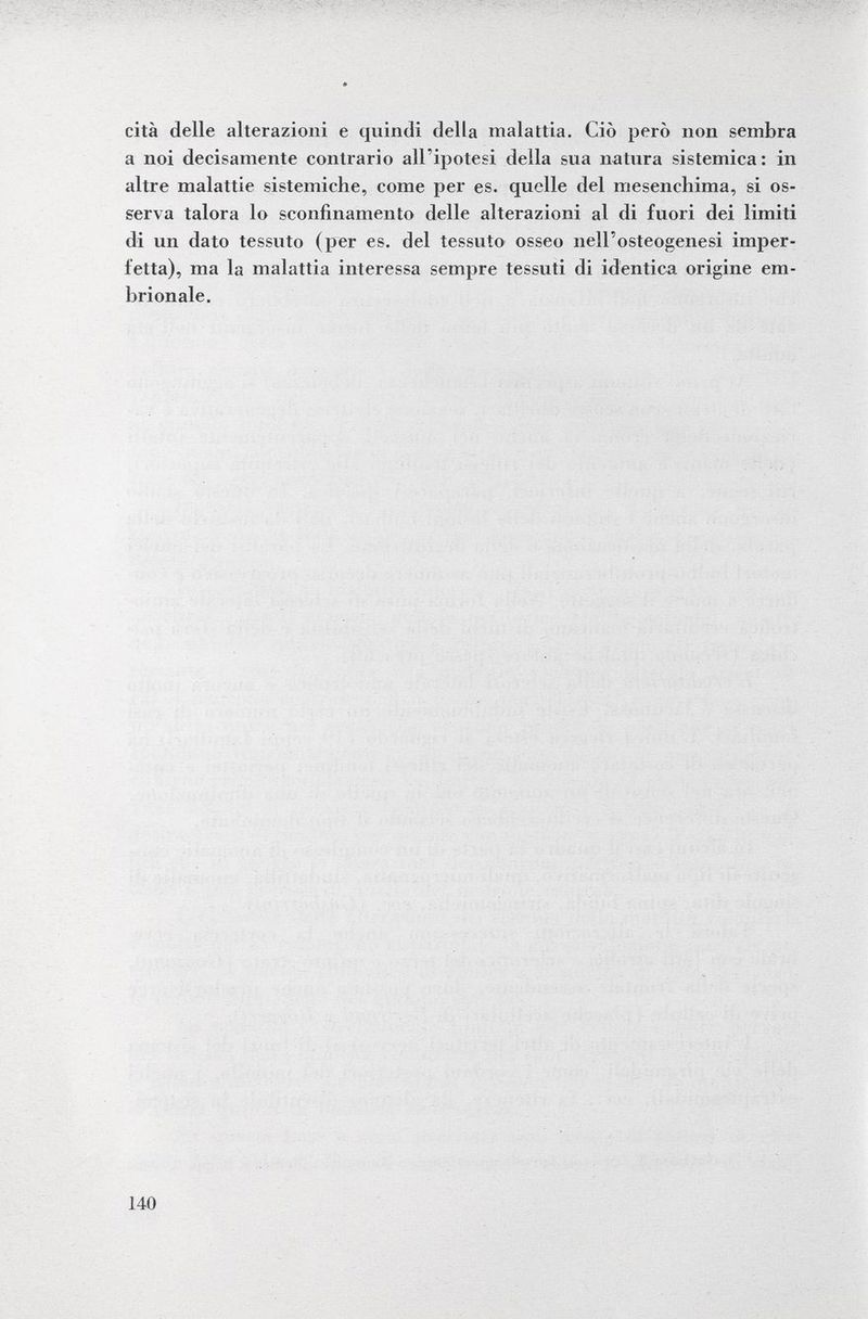 cita delle alterazioni e quindi della malattia. Ciò però non sembra a noi decisamente contrario all'ipotesi della sua natura sistemica: in altre malattie sistemiche, come per es. quelle del mesencliima, si os serva talora lo sconfinamento delle alterazioni al di fuori dei limiti di un dato tessuto (per es. del tessuto osseo nell'osteogenesi imper fetta), ma la malattia interessa sempre tessuti di identica origine em brionale.
