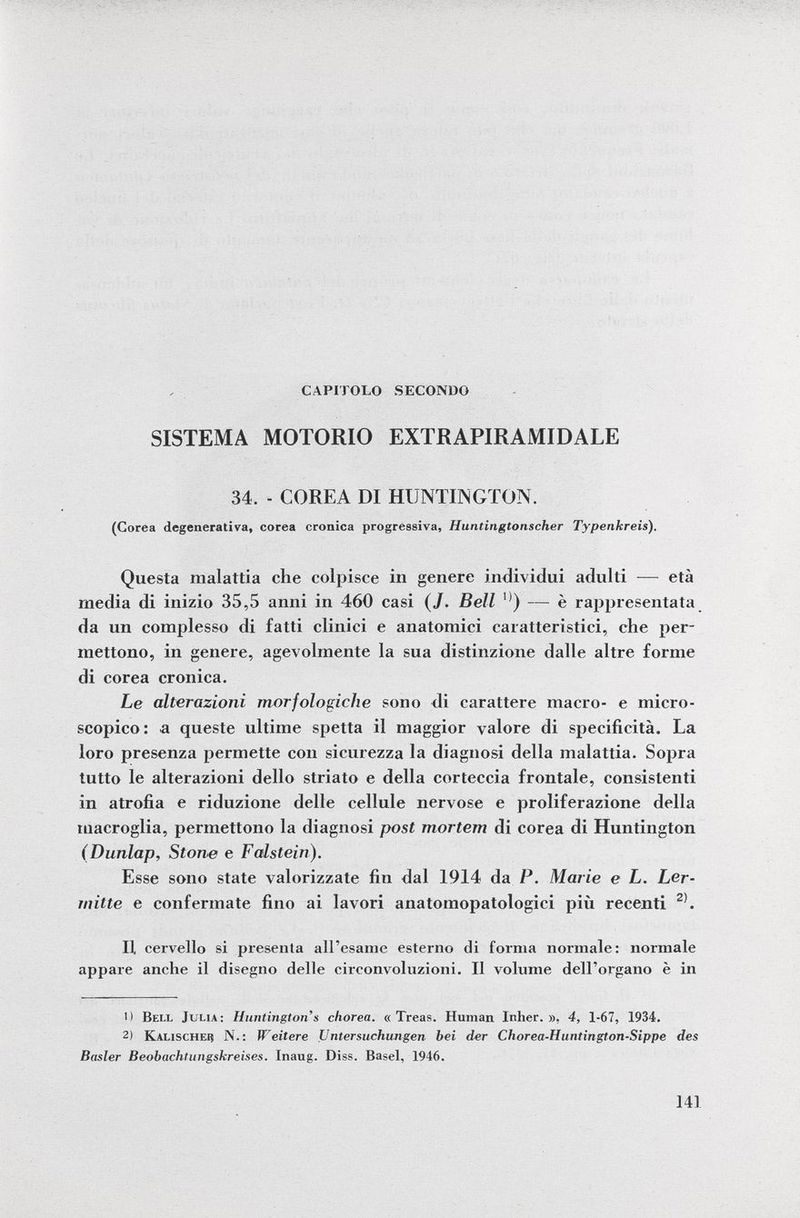 CAPITOLO SECONDO SISTEMA MOTORIO EXTRAPIRAMIDALE 34. - COREA DI HUNTINGTON. (Corea degenerativa, corea cronica progressiva, Huntingtonscher Typenkreis). Questa malattia che colpisce in genere individui adulti — età media di inizio 35,5 anni in 460 casi ( J . Bell °) — è rappresentata da un complesso di fatti clinici e anatomici caratteristici, che per mettono, in genere, agevolmente la sua distinzione dalle altre forme di corea cronica. Le alterazioni morfologiche sono di carattere macro- e micro scopico: a queste ultime spetta il maggior valore di specificità. La loro presenza permette con sicurezza la diagnosi della malattia. Sopra tutto le alterazioni dello striato e della corteccia frontale, consistenti in atrofia e riduzione delle cellule nervose e proliferazione della macroglia, permettono la diagnosi post mortem di corea di Huntington (Dunlap, Stone e Falstein). Esse sono state valorizzate fin dal 1914 da P. Marie e L. Ler- tnitte e confermate fino ai lavori anatomopatologici più recenti 2) . Il cervello si presenta all'esame esterno di forma normale: normale appare anche il disegno delle circonvoluzioni. Il volume dell'organo è in 1) Bell Julia: Huntington's chorea. « Treas. Human Inher. », 4, 1-67, 1934. 2) Kalischei? N.: Weitere Untersuchungen bei der Chorea-Hiintington-Sippe des Basler Beobachtungskreises. Inaug. Diss. Basel, 1946.