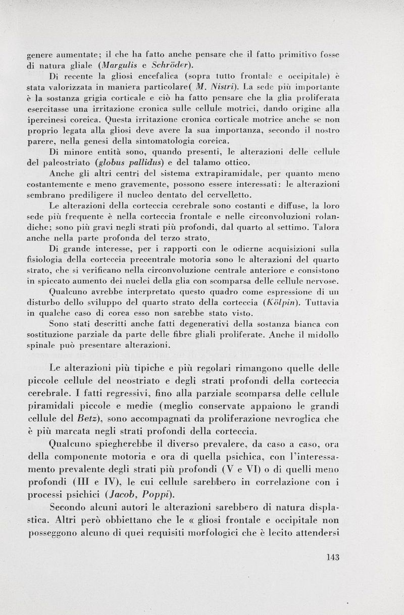 genere annientate; il che lia fatto anclie pensare che il fatto primitivo fosse di natura gl ¡ale ( Margulis e Schröder). Di recente la gliosi encefalica (sopra tutto frontale e occipitale) è stata valorizzata in maniera particolare( M. Nislri). La sede più importante è la sostanza grigia corticale e ciò ha fatto pensare che la glia proliferata esercitasse una irritazione cronica sulle cellule motrici, dando origine alla ipercinesi coreica. Questa irritazione cronica corticale motrice anche se non proprio legata all,a gliosi deve avere la sua importanza, secondo il nostro parere, nella genesi della sintomatologia coreica. Di minore entità sono, quando presenti, le alterazioni delle cellule del paleostriato ( globus pallidus ) e del talamo ottico. Anche gli altri centri del sistema extrapiramidale, per quanto meno costantemente e meno gravemente, possono essere interessati: le alterazioni sembrano prediligere il nucleo dentato del cervelletto. Le alterazioni della corteccia cerebrale sono costanti e diffuse, la loro sede pili frequente è nella corteccia frontale e nelle circonvoluzioni rolan- diche; sono più gravi negli strati più profondi, dal quarto al, settimo. Talora anche nella parte profonda del terzo strato. Di grande interesse, per i rapporti con le odierne acquisizioni sulla fisiologia della corteccia precentrale motoria sono le alterazioni del quarto strato, che si verificano nella circonvoluzione centrale anteriore e consistono in spiccato aumento dei nuclei della glia con scomparsa delle cellule nervose. Qualcuno avrebbe interpretato questo quadro come espressione di un disturbo dello sviluppo del quarto strato delia corteccia (Kolpin). Tuttavia in qualche caso di corea esso non sarebbe stato visto. Sono stati descritti anche fatti degenerativi della sostanza bianca con sostituzione parziale da parte delle fibre gliali proliferate. Anche il midollo spinale può presentare alterazioni. Le alterazioni più tipiche e più regolari rimangono quelle delle piccole cellule del neostriato e degli strati profondi della corteccia cerebrale. I fatti regressivi, fino alla parziale scomparsa delle cellule piramidali piccole e medie (meglio conservate appaiono le grandi cellule del Betz), sono accompagnati da proliferazione nevroglica che è più marcata negli strati profondi della corteccia. Qualcuno spiegherebbe il diverso prevalere, da caso a caso, ora della componente motoria e ora di quella psichica, con l'interessa mento prevalente degli strati piti profondi (V e VI) o di quelli meno profondi (III e IV), le cui cellule sarebbero in correlazione con i processi psichici (Jacob, Poppi). Secondo alcuni autori le alterazioni sarebbero di natura displa stica. Altri però obbiettano che le « gliosi frontale e occipitale non posseggono alcuno di quei requisiti morfologici che è lecito attendersi