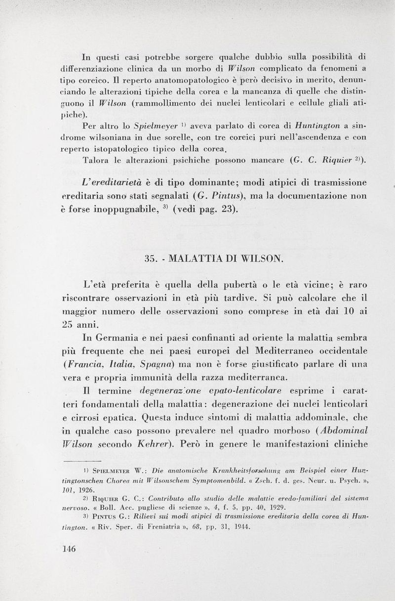 In questi casi potrebbe sorgere qualche dubbio sulla possibilità di differenziazione clinica da un morbo di Wilson complicato da fenomeni a tipo coreico. Il reperto anatomopatologico è però decisivo in merito, denun ciando le alterazioni tipiche della corea e la mancanza di quelle che distin guono il Wilson (rammollimento dei nuclei lenticolari e cellule gliali ati piche). Per altro lo Spielmeyer 1 < aveva parlato di corea di Huntington a sin drome wilsoniana in due sorelle, con tre coreici puri nell'ascendenza e con reperto istopatologico tipico della corea. Talora le alterazioni psichiche possono mancare (G. C. Riquier 2) ). L'ereditarietà è di tipo dominante; modi atipici di trasmissione ereditaria sono stati segnalati ( G. Pintus ), ma la documentazione non è forse inoppugnabile, 3> (vedi pag. 28). 35. - MALATTIA DI WILSON. L'età preferita è quella della pubertà o le età vicine; è raro riscontrare osservazioni in età più tardive. Si può calcolare che il maggior numero delle osservazioni sono comprese in età dai 10 ai 25 anni. In Germania e nei paesi confinanti ad oriente la malattia sembra più frequente che nei paesi europei del Mediterraneo occidentale (Francia, Italia, Spagna) ma non è forse giustificato parlare di una vera e propria immunità della razza mediterranea. Il termine degeneraz one epato-lenticolare esprime i carat teri fondamentali della malattia : degenerazione dei nuclei lenticolari e cirrosi epatica. Questa induce sintomi di malattia addominale, che in qualche caso possono prevalere nel quadro morboso ( Abdominal Wilson secondo Kehrer). Però in genere le manifestazioni cliniche 1) Spielmeyer W. : Die anatomische Krankheitsfotsehung am Beispiel einer Hun- tingtonschen Chorea mit Wilsonschem Symptomenbild. « Zsch. f. d. ges. Neur. u. Psych. », 101, 1926. 2) Riquier G. C.: Contributo allo studio delle malattie eredo-familiari del sistema nervoso. « Boll. Acc. pugliese di scienze », 4, f. 5, pp. 40, 1929. 3) Pintus G. : Rilievi sui modi atipici di trasmissione ereditaria della corea di Hun tington. a Riv. Sper. di Freniatria », 68, pp. 31, 1944.