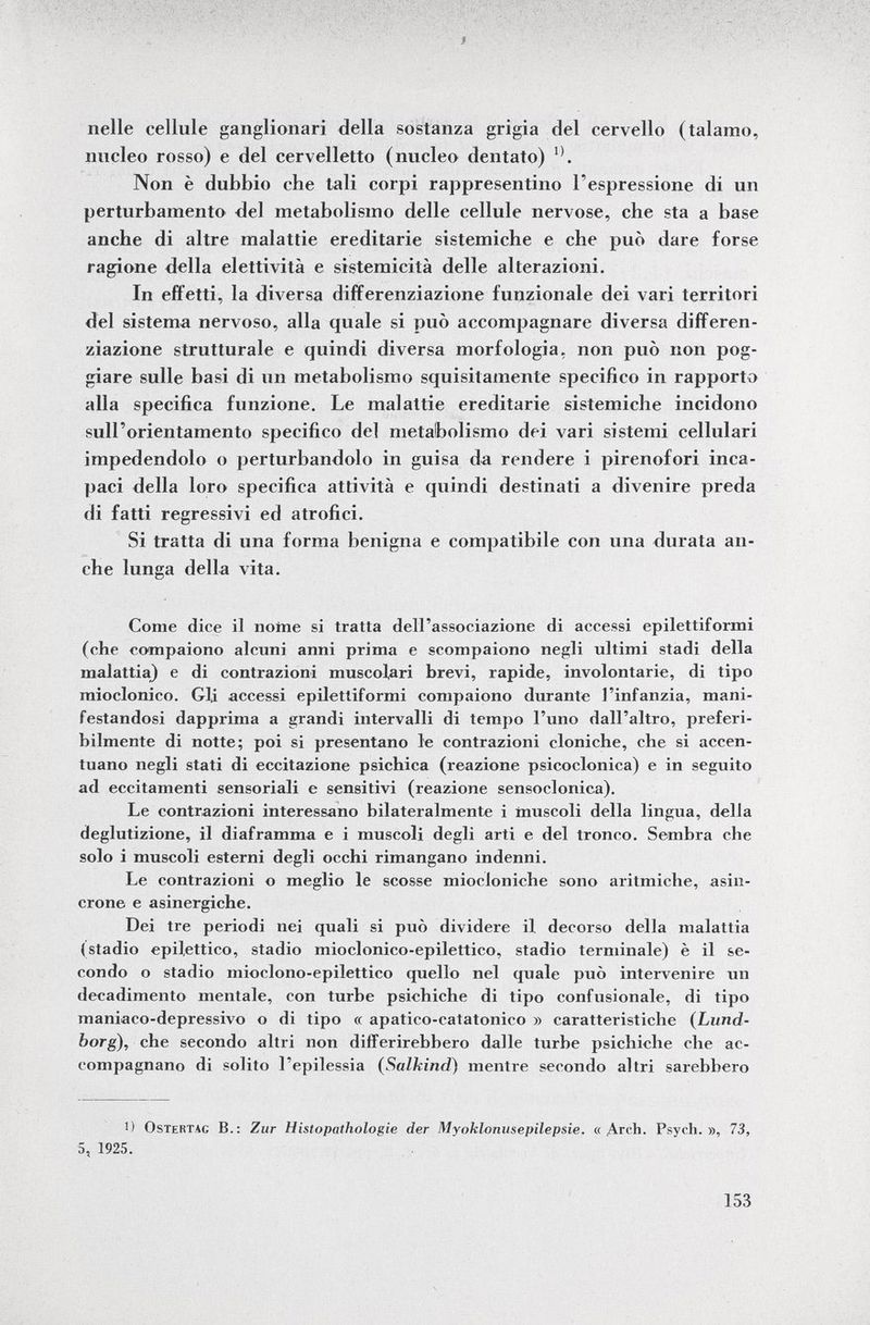 f nelle cellule ganglionari della sostanza grigia del cervello (talamo, nucleo rosso) e del cervelletto (nucleo dentato) 11 . Non è dubbio che tali corpi rappresentino l'espressione di un perturbamento del metabolismo delle cellule nervose, che sta a base anche di altre malattie ereditarie sistemiche e che può dare forse ragione della elettività e sistemicità delle alterazioni. In effetti, la diversa differenziazione funzionale dei vari territori del sistema nervoso, alla quale si può accompagnare diversa differen ziazione strutturale e quindi diversa morfologia, non può non pog giare sulle basi di un metabolismo squisitamente specifico in rapporto alla specifica funzione. Le malattie ereditarie sistemiche incidono sull'orientamento specifico del metabolismo dei vari sistemi cellulari impedendolo o perturbandolo in guisa da rendere i pirenofori inca paci della loro specifica attività e quindi destinati a divenire preda di fatti regressivi ed atrofici. Si tratta di una forma benigna e compatibile con una durata an che lunga della vita. Come dice il nome si tratta dell'associazione di accessi epilettiformi (che compaiono alcuni anni prima e scompaiono negli ultimi stadi della malattia) e di contrazioni muscolari brevi, rapide, involontarie, di tipo mioclonico. Gli accessi epilettiformi compaiono durante l'infanzia, mani festandosi dapprima a grandi intervalli di tempo l'uno dall'altro, preferi bilmente di notte; poi si presentano le contrazioni cloniche, che si accen tuano negli stati di eccitazione psichica (reazione psicoclonica) e in seguito ad eccitamenti sensoriali e sensitivi (reazione sensoclonica). Le contrazioni interessano bilateralmente i muscoli della lingua, della deglutizione, il diaframma e i muscoli degli arti e del tronco. Sembra che solo i muscoli esterni degli occhi rimangano indenni. Le contrazioni o meglio le scosse miocloniche sono aritmiche, asin crone e asinergiche. Dei tre periodi nei quali si può dividere il decorso della malattia (stadio epilettico, stadio mioclonico-epilettico, stadio terminale) è il se condo o stadio mioclono-epilettico quello nel quale può intervenire un decadimento mentale, con turbe psichiche di tipo confusionale, di tipo maniaco-depressivo o di tipo et apatico-catatonico » caratteristiche ( Lund- borg), che secondo altri non differirebbero dalle turbe psichiche che ac compagnano di solito l'epilessia ( Salkind ) mentre secondo altri sarebbero 1) Ostertag B.: Zur Histopathologic der Myoklonusepilepsie. « Areh. Psych.», 73, 5, 1925.
