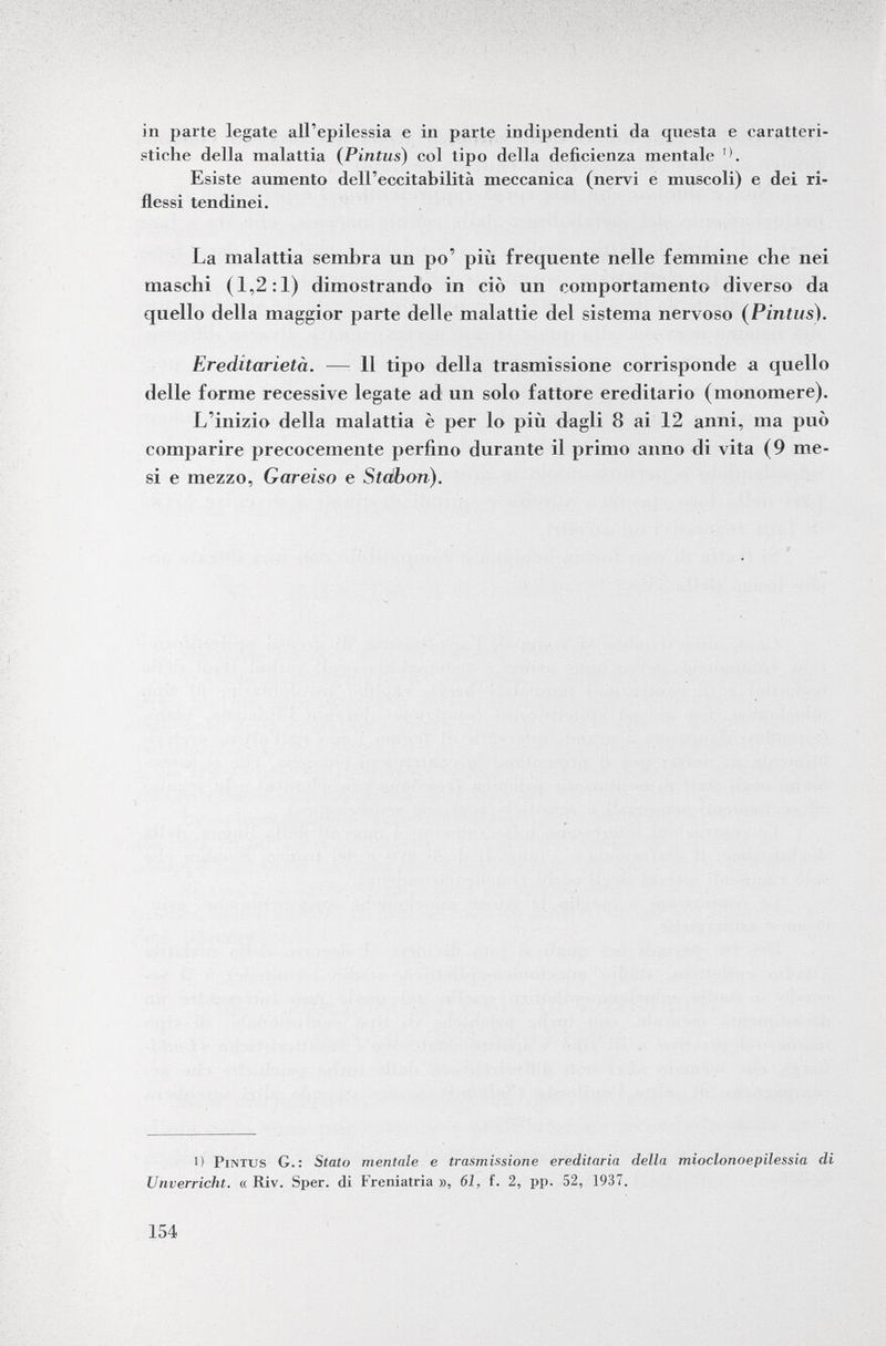 in parte legate all'epilessia e in parte indipendenti da questa e caratteri stiche della malattia ( Pintus ) col tipo della deficienza mentale Esiste aumento dell'eccitabilità meccanica (nervi e muscoli) e dei ri flessi tendinei. La malattia sembra un po' più frequente nelle femmine che nei maschi (1,2:1) dimostrando in ciò un comportamento diverso da quello della maggior parte delle malattie del sistema nervoso (Pintus). Ereditarietà. — 11 tipo della trasmissione corrisponde a quello delle forme recessive legate ad un solo fattore ereditario (monomere). L'inizio della malattia è per lo più dagli 8 ai 12 anni, ma può comparire precocemente perfino durante il primo anno di vita (9 me si e mezzo, Gareiso e Stcébon). 1) Pintus G.: Stato mentale e trasmissione ereditaria della mioclonoepilessia di Unverricht. « Riv. Sper. di Freniatria », 61, f. 2, pp. 52, 1937.
