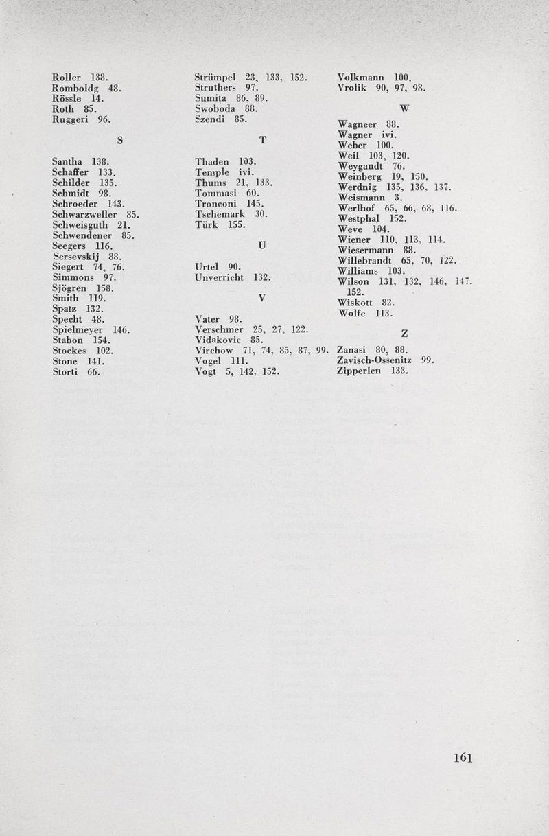 Roller 138. Romboldg 48. Rössle 14. Roth 85. Ruggeri 96. S Santha 138. Schaff er 133. Schilder 135. Schmidt 98. Schroeder 143. Schwarzwellcr 85. Schweisguth 21. Schwendener 85. Seegers 116. Sersevskij 88. Siegert 74, 76. Simmons 97. Sjögren 158. Smith 119. Spatz 132. Specht 48. Spielmeyer 146. Stabon 154. Stockes 102. Stone 141. Storti 66. Striimpel 23, 133, 152. Struthers 97. Sumita 86, 89. Swoboda 88. Szendi 85. T Thaden 103. Tempie ivi. Thums 21, 133. Tommasi 60. Tronconi 145. Tschemark 30. Türk 155. U Urtel 90. Unverricht 132. V Vater 98. Verschmer 25, 27, 122. Vidakovic 85. Virchow 71, 74, 85, 87, Vogel 111. Vogt 5, 142, 152. Volkmann 100. Vrolik 90, 97, 98. W Wagneer 88. Wagner ivi. Weber 100. Weil 103, 120. Weygandt 76. Weinberg 19, 150. Werdnig 135, 136, 137. Weismann 3. Werlhof 65, 66, 68, 116. Westphal 152. Weve 1Ö4. Wiener 110, 113, 114. Wiesermann 88. Willebrandt 65, 70, 122. Williams 103. Wilson 131, 132, 146, 147. 152. Wiskott 82. Wolfe 113. Z '. Zanasi 80, 88. Zavisch-Ossenitz 99. Zipperlen 133.