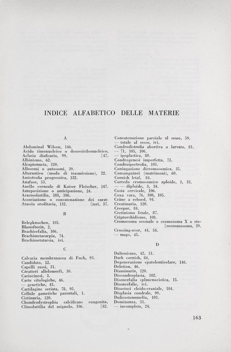 INDICE ALFABETICO DELLE MATERIE A Abdominal Wilson, 146. Acido timonucleico o desossiribonucleico, Aclasia diafisaria, 99. [47. Albinismo, 62. Alcaptonuria, 120. Allosomi o autosomi, 39. Alternativo (modo di trasmissione), 22. Amiotrofia progressiva, 132. Anafase, 33. Anello corneale di Kaiser Fleischer, 147. Anteposizione o anticipazione, 24. Aracnodattilia, 103, 106. Associazione o concatenazione dei carat- Atassia ereditaria, 132. [teri, 37. B Belegknochen, 105. Blastoftoria, 2. Brachicefalia, 106. Brachimetacarpia, 74. Brachimetatarsia, ivi. C Calvaria membranacea di Fuch, 93. Candidato, 12. Capelli rossi, 31. Caratteri allelomorfi, 30. Cariocinesi, 3. Carte citologiche, 46. — genetiche, 45. Cartilagine seriata, 78, 95. Cellule gametiehe parentali, 1. Cistinuria, 120. Chondrodystrophia calcificans congenita, Clinodattilia del mignolo, l'06. [82. Concatenazione parziale al sesso, 59. — totale al sesso, ivi. Condrodistrofia abortiva o larvata, 81. ■— 71, 105, 106. — ipoplastica, 80. Condrogenesi imperfetta, 71. Condroipertrofia, 103. Coniugazione dicromosomica, 35. Consanguinei (matrimoni), 60. Cornish letal, 84. Corredo cromosomico aploide, 3, 33. diploide, 3, 34. Costa cervicale, 106. Coxa vara, 76, 100, 105. Crâne a rebord, 94. Creatinuria, 120. Creeper, 84. Cretinismo fetale, 87. Criptorchidismo, 108. Cromosoma sessuale o cromosoma X o ete- [rocromosoma, 39. Crossing-over, 44, 54. — maps, 45. D Daltonismo, 42, 51. Dark cornish, 84. Degenerazione epatolenticolare, 146. Deletion, 46. Diaminuria, 120. Discondroplasia, 102. Disencefalia splancnocistica, 15. Disencefalie, ivi. Disostosi cleido-craniale, 104. Displasia condrale, 99. Dolicostenomelia, 103. Dominanza, 31. — incompleta, 24.