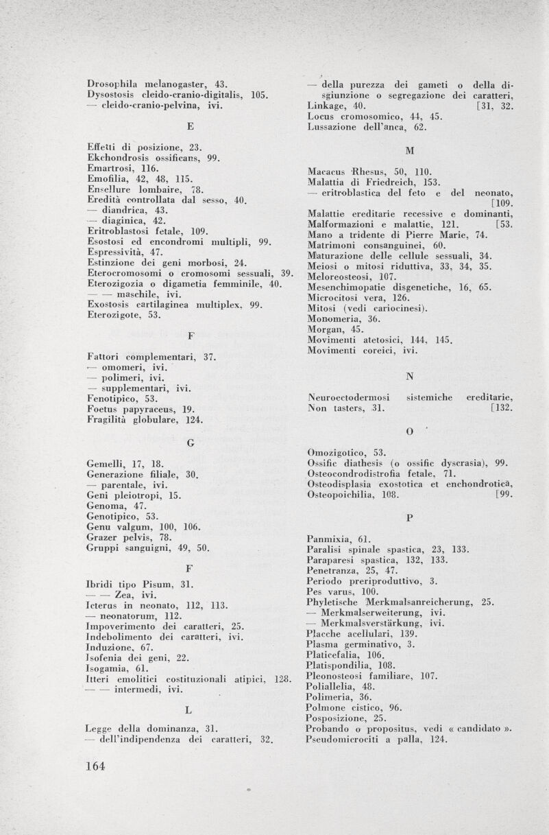 Drosophila nielanogaster, 43. Dysostosis eleido-cranio-digitalis, 105. — elenio-cranio-pel vina, ivi. E Effetti di posizione, 23. Ekchondrosis ossificans, 99. Emartrosi, 116. Emofilia, 42, 48, 115. Ensellure lombaire, 78. Eredità controllata dal sesso, 40. — diandrica, 43. —• diaginica, 42. Eritroblastosi fetale, 109. Esostosi ed encondromi multipli, 99. Espressività, 47. Estinzione dei geni morbosi, 24. Eterocromosomi o cromosomi sessuali, 39. Eterozigozia o digametia femminile, 40. maschile, ivi. Exostosis cartilaginea multiplex, 99. Eterozigote, 53. F Fattori complementari, 37. ■— omomeri, ivi. — polimeri, ivi. — supplementari, ivi. Fenotipico, 53. Foetus papyraceus, 19. Fragilità globulare, 124. G Gemelli, 17, 18. Generazione filiaje, 30. — parentale, ivi. Geni pleiotrop!, 15. Genoma, 47. Genotipico, 53. Genu valgum, 100, 106. Grazer pelvis, 78. Gruppi sanguigni, 49, 50. F Ibridi tipo Pisum, 31. Zea, ivi. Icterus in neonato, 112, 113. ■— neonatorum, 112. Impoverimento dei caratteri, 25. Indebolimento dei caratteri, ivi. Induzione, 67. Isofenia dei geni, 22. Isogamia, 61. Itteri emolitici costituzionali atipici, 128. intermedi, ivi. L Legge della dominanza, 31. — dell'indipendenza dei caratteri, 32. — della purezza dei gameti o della di sgiunzione o segregazione dei caratteri, Linkage, 40. [31, 32. Locus cromosomico, 44, 45. Lussazione dell'anca, 62. M Macacus Rhesus, 50, 110. Malattia di Friedreich, 153. — eritroblastica del feto e del neonato, [109. Malattie ereditarie recessive e dominanti, Malformazioni e malattie, 121. [53. Mano a tridente di Pierre Marie, 74. Matrimoni consanguinei, 60. Maturazione delle cellule sessuali, 34. Meiosi o mitosi riduttiva, 33, 34, 35. Meloreosteosi, 107. Mesenchimopatie disgenetiche, 16, 65. Microcitosi vera, 126. Mitosi (vedi cariocinesi). Monomeria, 36. Morgan, 45. Movimenti atetosici, 144, 145. Movimenti coreici, ivi. N Neuroectodermosi sistemiche ereditarie, Non tasters, 131. [132. O ' Omozigolico, 53. Ossifie diathesis (o ossifie dyscrasia), 99. Osteocondrodistrofia fetale, 71. Osteodisplasia exostotica et enchondroticà, Osteopoichilia, 108. [99. P Panmixia, 61. Paralisi spinale spastica, 23, 133. Paraparesi spastica, 132, 133. Penetranza, 25, 47. Periodo preriproduttivo, 3. Pes varus, 100. Phyletische Merkmalsanreicherung, 25. — Merkmalserweiterung, ivi. — Merkmalsverstärkung, ivi. Placche acellulari, 139. Plasma germinativo, 3. Platicefalia, 106. Platispondilia, 108. Pleonosleosi familiare, 107. Poliallelia, 48. Polimeria, 36. Polmone cistico, 96. Posposizione, 25. Probando o propositus, vedi « candidato ». Pseudomicrociti a palla, 124.