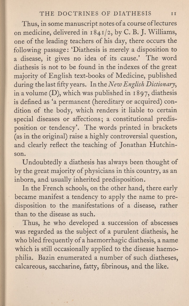 THE DOCTRINES OF DIATHESIS ii Thus, in some manuscript notes of a course of lectures on medicine, delivered in 1841/2, by C. B. J. Williams, one of the leading teachers of his day, there occurs the following passage : 'Diathesis is merely a disposition to a disease, it gives no idea of its cause.' The word diathesis is not to be found in the indexes of the great majority of English text-books of Medicine, published during the last fifty years. In the New English Dictionary^ in a volume (D), which was published in 1897, diathesis is defined as 'a permanent (hereditary or acquired) con¬ dition of the body, which renders it liable to certain special diseases or affections; a constitutional predis¬ position or tendency'. The words printed in brackets (as in the original) raise a highly controversial question, and clearly reflect the teaching of Jonathan Hutchin¬ son. Undoubtedly a diathesis has always been thought of by the great majority of physicians in this country, as an inborn, and usually inherited predisposition. In the French schools, on the other hand, there early became manifest a tendency to apply the name to pre¬ disposition to the manifestations of a disease, rather than to the disease as such. Thus, he who developed a succession of abscesses was regarded as the subject of a purulent diathesis, he who bled frequently of a haemorrhagic diathesis, a name which is still occasionally applied to the disease haemo¬ philia. Bazin enumerated a number of such diatheses, calcareous, saccharine, fatty, fibrinous, and the like.