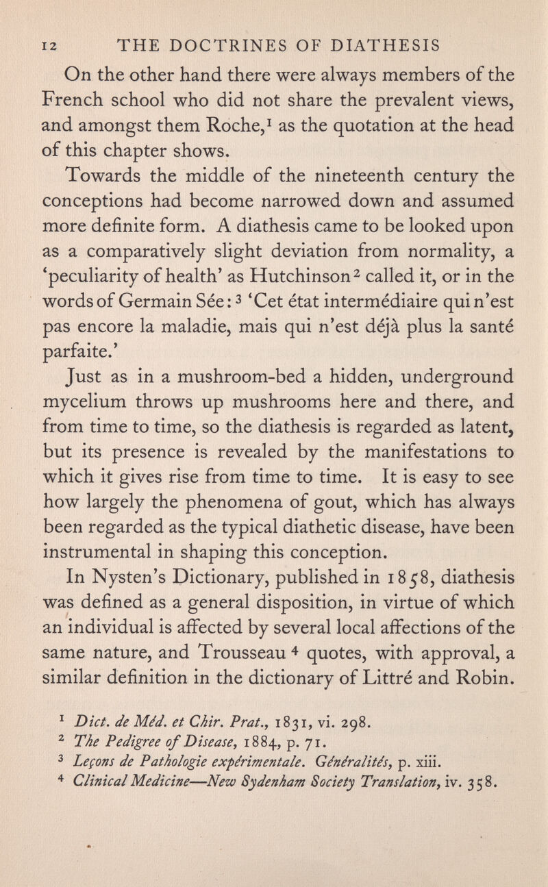 12 THE DOCTRINES OF DIATHESIS On the other hand there were always members of the French school who did not share the prevalent views, and amongst them Roche, ^ as the quotation at the head of this chapter shows. Towards the middle of the nineteenth century the conceptions had become narrowed down and assumed more definite form. A diathesis came to be looked upon as a comparatively slight deviation from normality, a 'peculiarity of health' as Hutchinson ^ called it, or in the words of Germain Sée: з 'Cet état intermédiaire qui n'est pas encore la maladie, mais qui n'est déjà plus la santé parfaite.' Just as in a mushroom-bed a hidden, underground mycelium throws up mushrooms here and there, and from time to time, so the diathesis is regarded as latent, but its presence is revealed by the manifestations to which it gives rise from time to time. It is easy to see how largely the phenomena of gout, which has always been regarded as the typical diathetic disease, have been instrumental in shaping this conception. In Nysten's Dictionary, published in 1858, diathesis was defined as a general disposition, in virtue of which an individual is affected by several local affections of the same nature, and Trousseau 4 quotes, with approval, a similar definition in the dictionary of Littré and Robin. ^ Diet, de Méd. et Ch'ir. Prat., 1831, vi. 298. ^ The Pedigree of Disease, 1884, p. 71. ^ Leçons de Pathologie expérimentale. Généralités, p. xiii. Clinical Medicine—Neto Sydenham Society Translation, iv. 358.