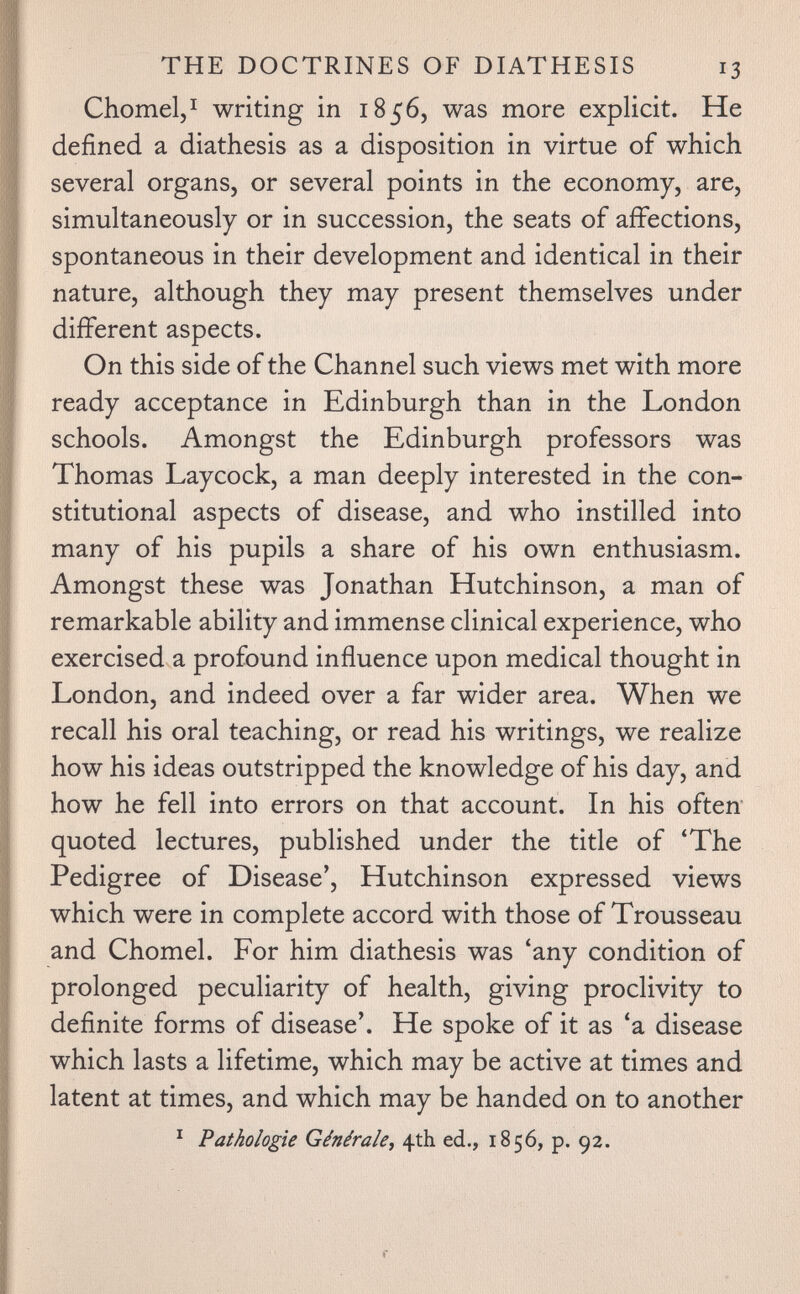 THE DOCTRINES OF DIATHESIS 13 Chomelj^ writing in 1856, was more explicit. He defined a diathesis as a disposition in virtue of which several organs, or several points in the economy, are, simultaneously or in succession, the seats of affections, spontaneous in their development and identical in their nature, although they may present themselves under different aspects. On this side of the Channel such views met with more ready acceptance in Edinburgh than in the London schools. Amongst the Edinburgh professors was Thomas Laycock, a man deeply interested in the con¬ stitutional aspects of disease, and who instilled into many of his pupils a share of his own enthusiasm. Amongst these was Jonathan Hutchinson, a man of remarkable ability and immense clinical experience, who exercised a profound influence upon medical thought in London, and indeed over a far wider area. When we recall his oral teaching, or read his writings, we realize how his ideas outstripped the knowledge of his day, and how he fell into errors on that account. In his often quoted lectures, published under the title of 'The Pedigree of Disease', Hutchinson expressed views which were in complete accord with those of Trousseau and Chomel. For him diathesis was 'any condition of prolonged peculiarity of health, giving proclivity to definite forms of disease'. He spoke of it as 'a disease which lasts a lifetime, which may be active at times and latent at times, and which may be handed on to another ^ Pathologie Générale^ 4th ed., 1856, p. 92.