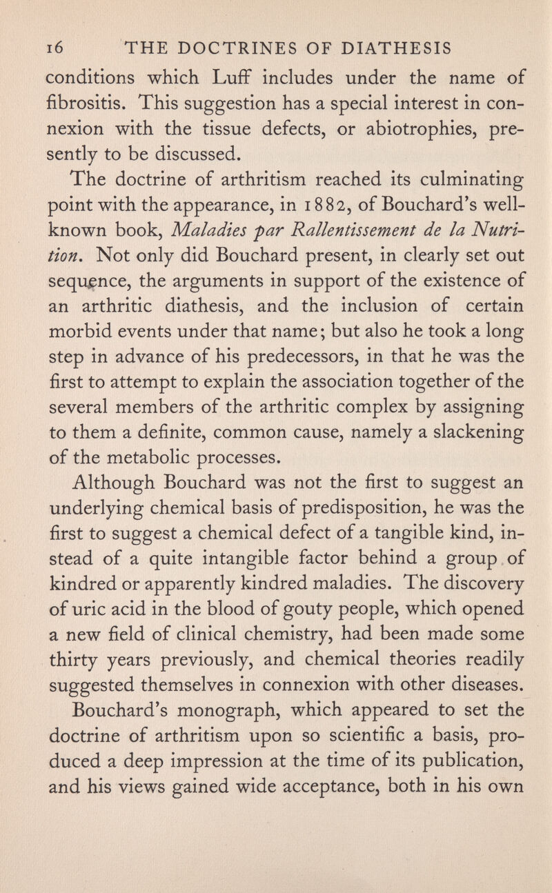 i6 THE DOCTRINES OF DIATHESIS conditions which Luff includes under the name of fibrositis. This suggestion has a special interest in con¬ nexion with the tissue defects, or abiotrophies, pre¬ sently to be discussed. The doctrine of arthritism reached its culminating point with the appearance, in 1882, of Bouchard's well- known book. Maladies par Rallentissement de la Nutri¬ tion. Not only did Bouchard present, in clearly set out sequence, the arguments in support of the existence of an arthritic diathesis, and the inclusion of certain morbid events under that name ; but also he took a long step in advance of his predecessors, in that he was the first to attempt to explain the association together of the several members of the arthritic complex by assigning to them a definite, common cause, namely a slackening of the metabolic processes. Although Bouchard was not the first to suggest an underlying chemical basis of predisposition, he was the first to suggest a chemical defect of a tangible kind, in¬ stead of a quite intangible factor behind a group of kindred or apparently kindred maladies. The discovery of uric acid in the blood of gouty people, which opened a new field of clinical chemistry, had been made some thirty years previously, and chemical theories readily suggested themselves in connexion with other diseases. Bouchard's monograph, which appeared to set the doctrine of arthritism upon so scientific a basis, pro¬ duced a deep impression at the time of its publication, and his views gained wide acceptance, both in his own