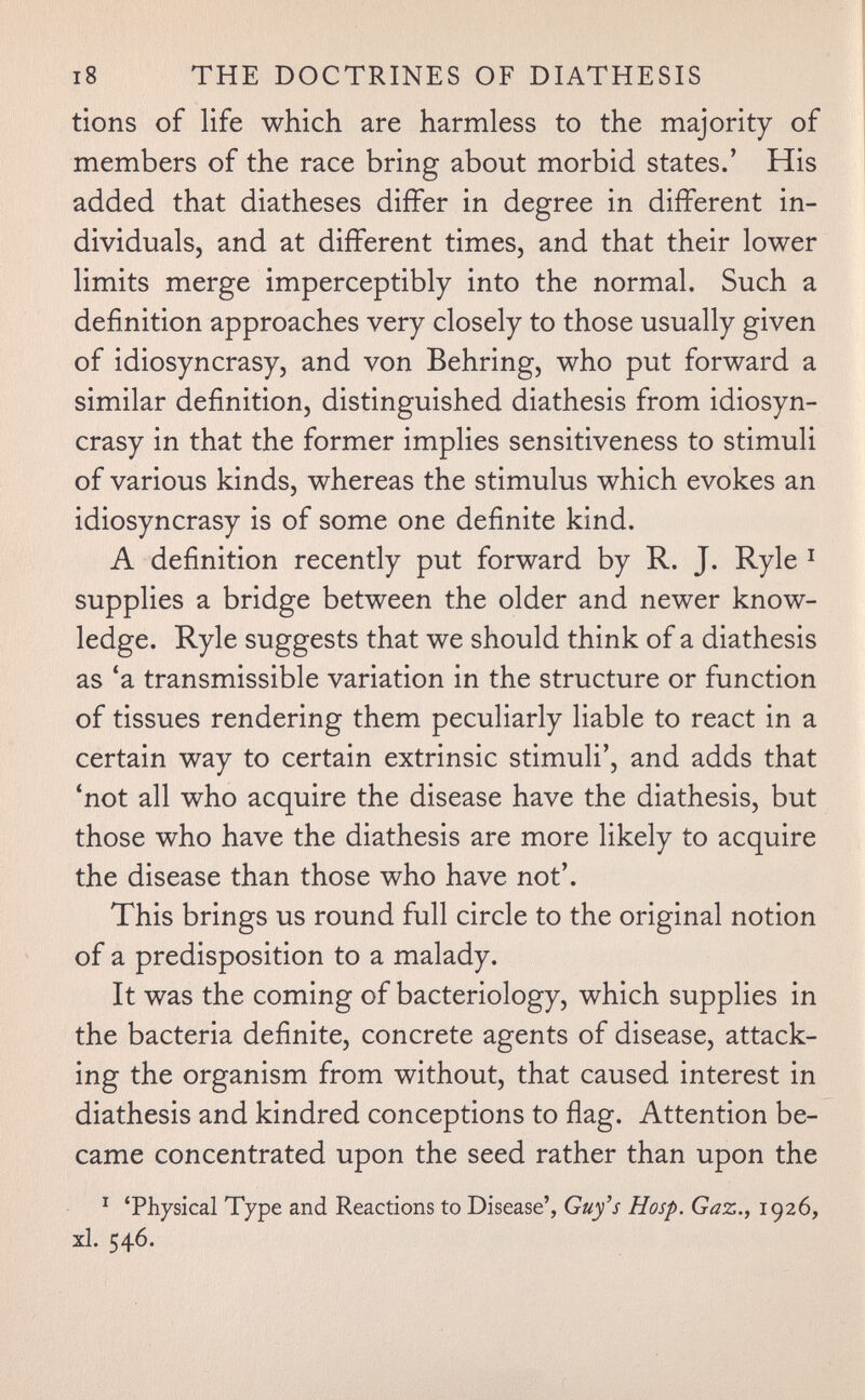 i8 THE DOCTRINES OF DIATHESIS tions of life which are harmless to the majority of members of the race bring about morbid states.' His added that diatheses differ in degree in different in¬ dividuals, and at different times, and that their lower limits merge imperceptibly into the normal. Such a definition approaches very closely to those usually given of idiosyncrasy, and von Behring, who put forward a similar definition, distinguished diathesis from idiosyn¬ crasy in that the former implies sensitiveness to stimuli of various kinds, whereas the stimulus which evokes an idiosyncrasy is of some one definite kind. A definition recently put forward by R. J. Ryle ^ supplies a bridge between the older and newer know¬ ledge. Ryle suggests that we should think of a diathesis as 'a transmissible variation in the structure or function of tissues rendering them peculiarly liable to react in a certain way to certain extrinsic stimuli', and adds that 'not all who acquire the disease have the diathesis, but those who have the diathesis are more likely to acquire the disease than those who have not'. This brings us round full circle to the original notion of a predisposition to a malady. It was the coming of bacteriology, which supplies in the bacteria definite, concrete agents of disease, attack¬ ing the organism from without, that caused interest in diathesis and kindred conceptions to flag. Attention be¬ came concentrated upon the seed rather than upon the ^ 'Physical Type and Reactions to Disease', Guy's Hosp. Gaz., 1926, xl. 546.