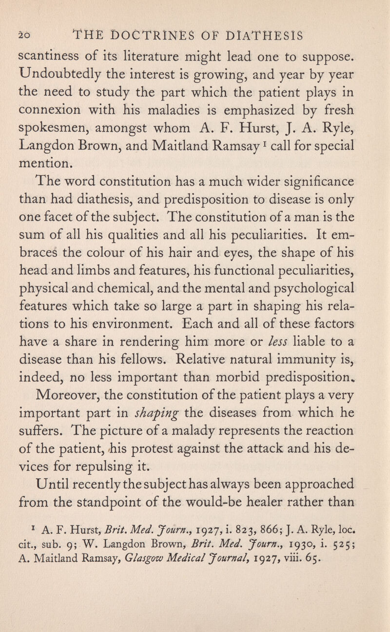 / ào the Doctrines ôf diathesis scantiness of its literature might lead one to suppose. Undoubtedly the interest is growing, and year by year the need to study the part which the patient plays in connexion with his maladies is emphasized by fresh spokesmen, amongst whom A. F. Hurst, J. A. Ryle, Langdon Brown, and Maitland Ramsay ^ call for special mention. The word constitution has a much wider significance than had diathesis, and predisposition to disease is only one facet of the subject. The constitution of a man is the sum of all his qualities and all his peculiarities. It em¬ braced the colour of his hair and eyes, the shape of his head and limbs and features, his functional peculiarities, physical and chemical, and the mental and psychological features which take so large a part in shaping his rela¬ tions to his environment. Each and all of these factors have a share in rendering him more or less liable to a disease than his fellows. Relative natural immunity is, indeed, no less important than morbid predisposition» Moreover, the constitution of the patient plays a very important part in shaping the diseases from which he suffers. The picture of a malady represents the reaction of the patient, 'his protest against the attack and his de¬ vices for repulsing it. Until recently the subject has always been approached from the standpoint of the would-be healer rather than ^ A. F. Hurst, Brit. Med. Journ., 1927, i. 823, 866; J. A. Ryle, loc# cit., sub. 9; W. Langdon Brown, Brit. Med. Journ.^ 1930» i- 525; A. Maitland Ramsay, Glasgow Medical Journal^ 1927, viii. 65.